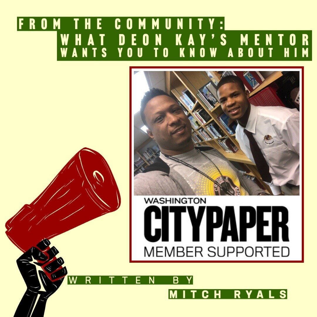 #fromthecommunity From Washington City Paper: What Deon Kay&rsquo;s Mentor Wants You to Know About Him &ldquo;They&rsquo;re portraying him as a man, but he was a kid. He was into tennis shoes and video games.&rdquo; by MITCH RYALS Sep 4th, 2020