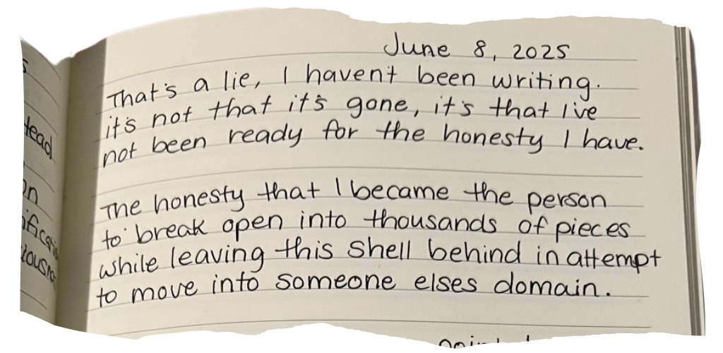 June 8, 2025. That's a lie, I haven't been writing. It's not that it's gone, it's that I've not been ready for the honesty I have. The honesty that I became the person to break open into thousands of pieces while leaving this shell behind...