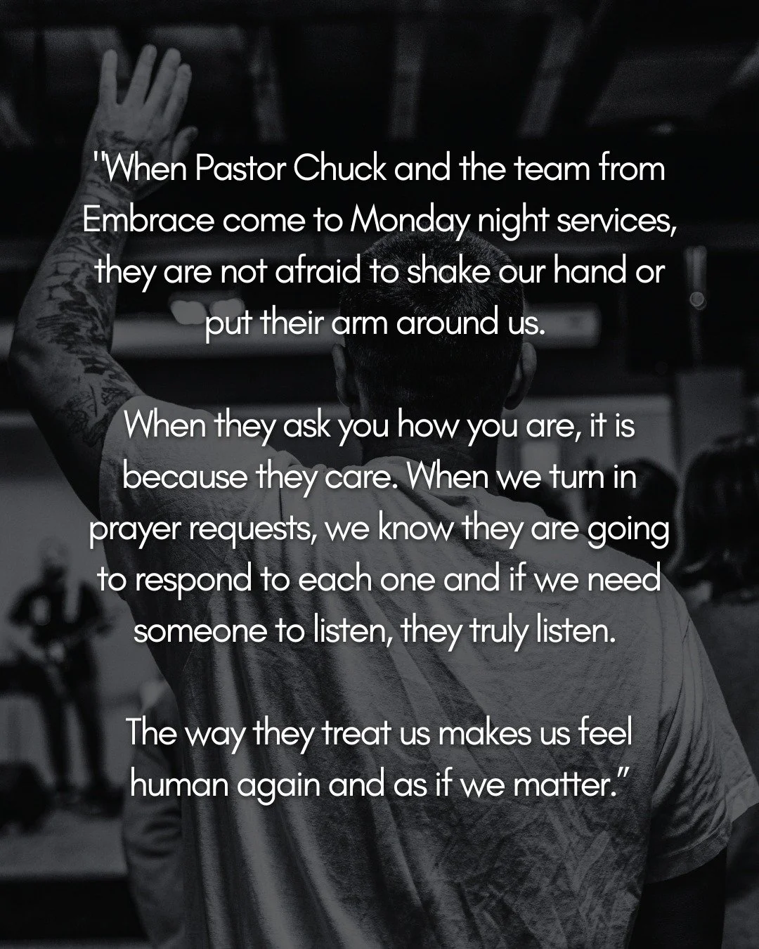 &ldquo;When Pastor Chuck and the team from Embrace come to Monday night services, they are not afraid to shake our hand or put their arm around us. When they ask you how you are, it is because they care. When we turn in prayer requests, we know they 