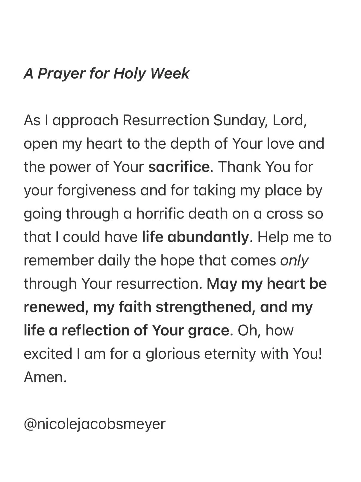 A Prayer for Holy Week

As I approach Resurrection Sunday, Lord, open my heart to the depth of Your love and the power of Your sacrifice. Thank You for your forgiveness and for taking my place by going through a horrific death on a cross so that I co