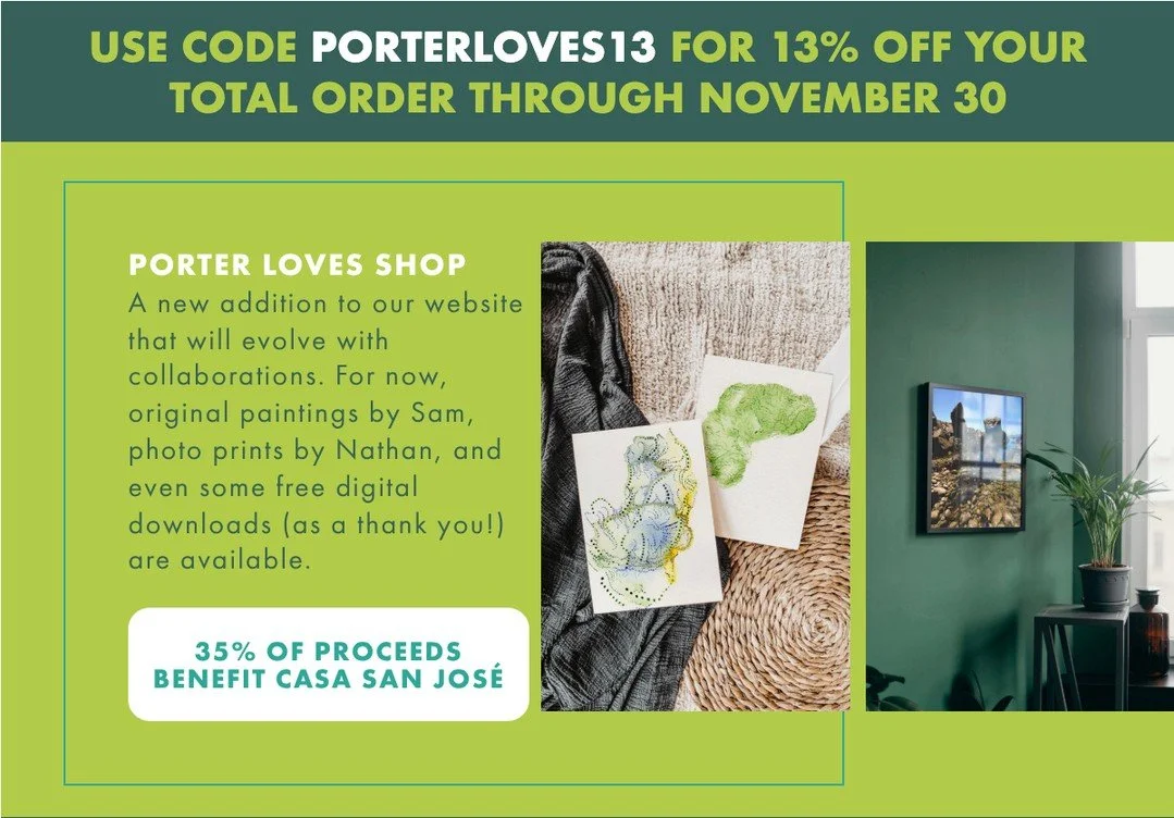 Original paintings by Sam, photo prints by Nathan, and some digital downloads for fun.⁠
⁠
35% of all proceeds will be donated to Casa San Jose through the end of 2025.⁠
⁠
Get 13% off your total order through November 30 with code PORTERLOVES13 as wra