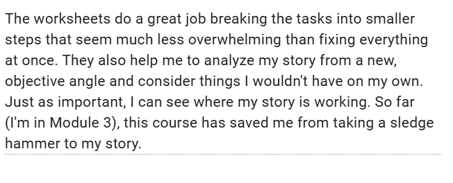 Image is of a testimonial highlighting the helpfulness of the worksheets and cheat sheets in this course which helped this writer analyze their story from new, objective angles and see where their story was already working.