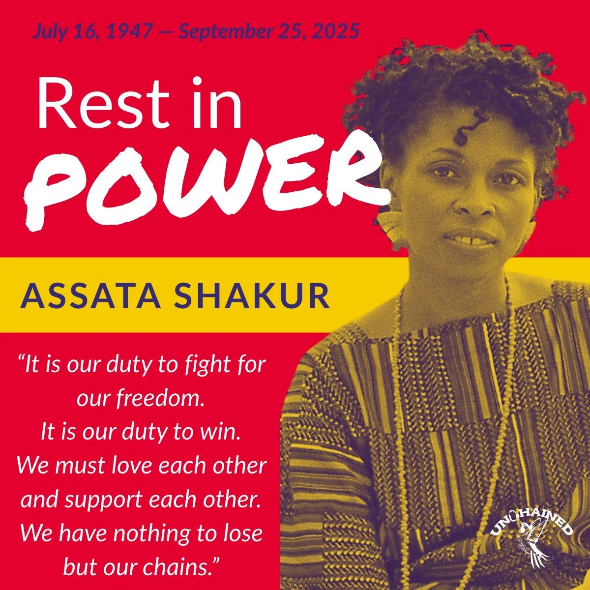 Rest in POWER to revolutionary Black Liberation pioneer Assata Shakur. Her courage and resolve will continue to inspire and motivate the Black Liberation movement for generations to come, and her experiences and words will forever guide Unchained's m