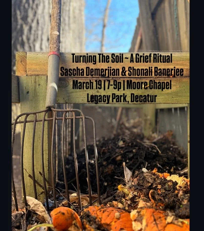 Turning the Soil ~ A Grief Ritual 
Sascha Demerjian &amp; Shonali Banerjee
March 19 | 7-9pm | Moore Chapel in Legacy Park

Turn the soil of your grief as we are on the brink of a new season. In alignment with the emergence of spring be held in a ritu