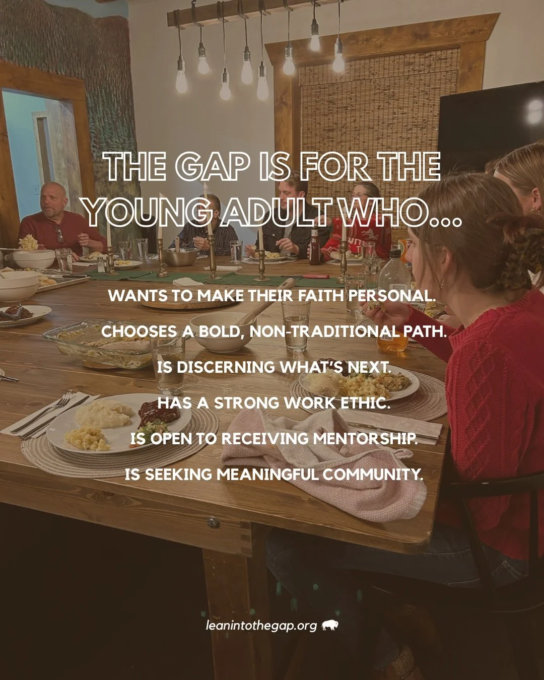 The Gap is for the new adult who&hellip;

&bull; desires to make their faith their own before embarking on a career path
&bull; is bold enough to choose a non-traditional road
&bull; may have college plans, but isn&rsquo;t quite sure what those plans