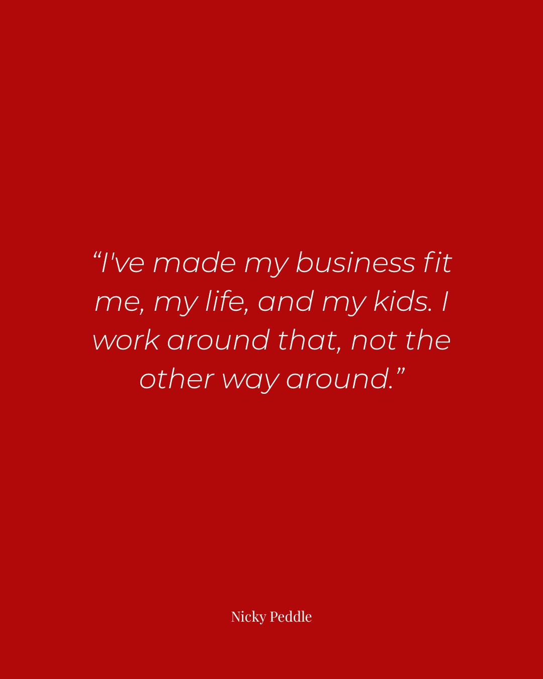 Red graphic quote by Nicky Peddle reading 'I've made my business fit me, my life, and my kids.' Quote on work-life balance and building a flexible business for mom entrepreneurs.