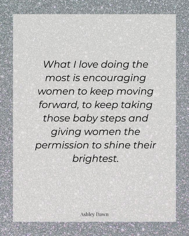 Inspiration quote from Ashley Dawn: 'What I love doing the most is encouraging women to keep moving forward, to keep taking those baby steps and giving women the permission to shine their brightest.