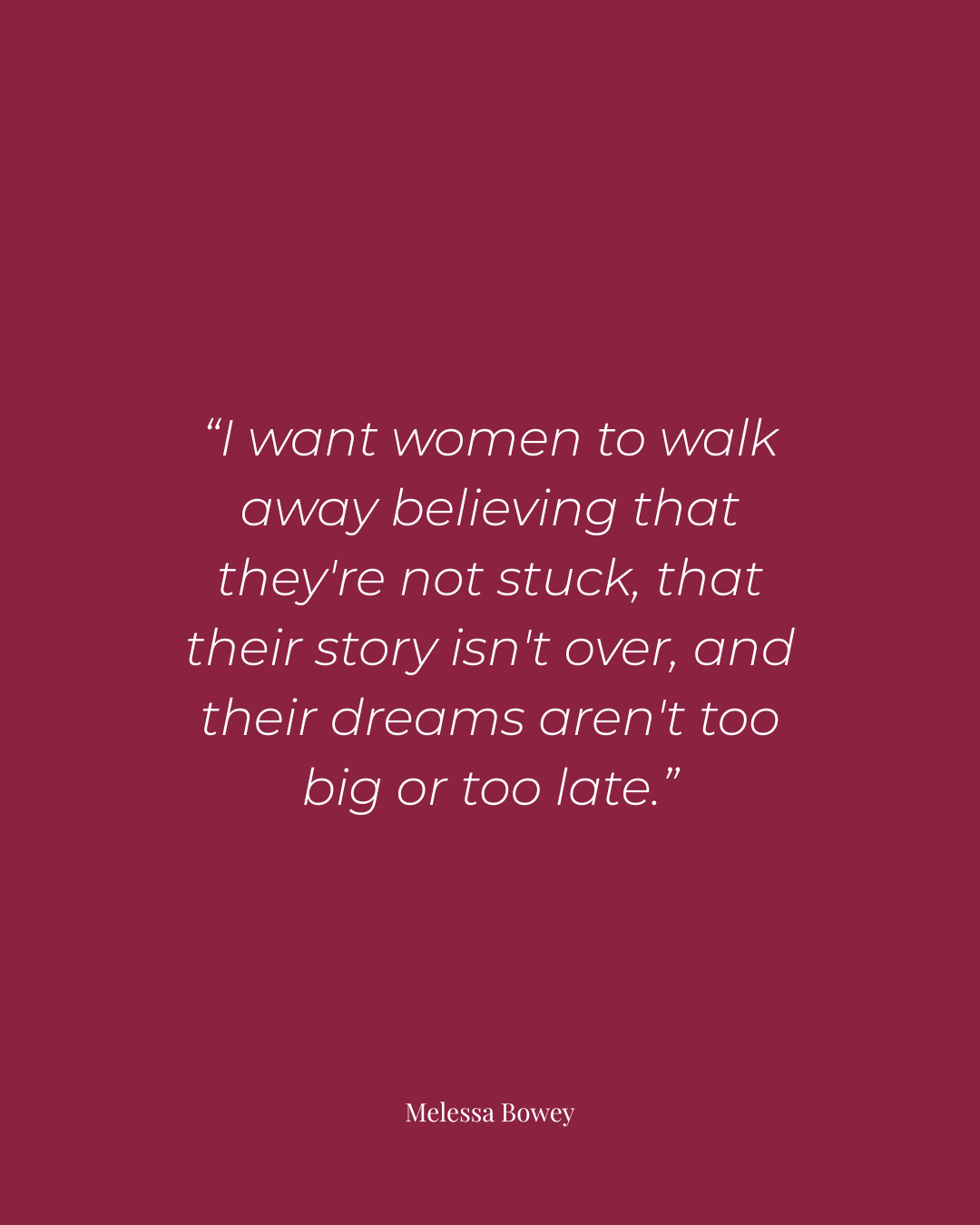 A maroon-colored inspirational quote by Melessa Bowey: "I want women to walk away believing that they're not stuck, that their story isn't over, and their dreams aren't too big or too late."