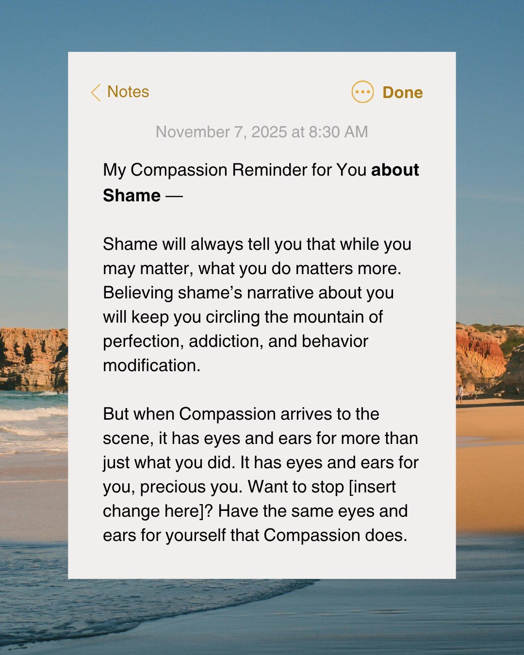 📌 A Compassion Reminder for: Shame

&ldquo;Shame will always tell you that while you may matter, what you do matters more. Believing shame&rsquo;s narrative about you will keep you circling the mountain of perfection, addiction, and behavior modific