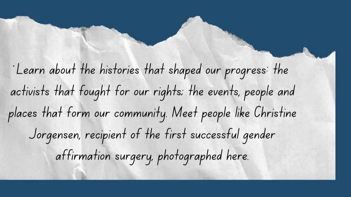Learn about the histories that shaped our progress: the activists that fought for our rights; the events, people and places that form our community. Meet people like Christine Jorgensen, recipient of the first successful gender affirmation surgery