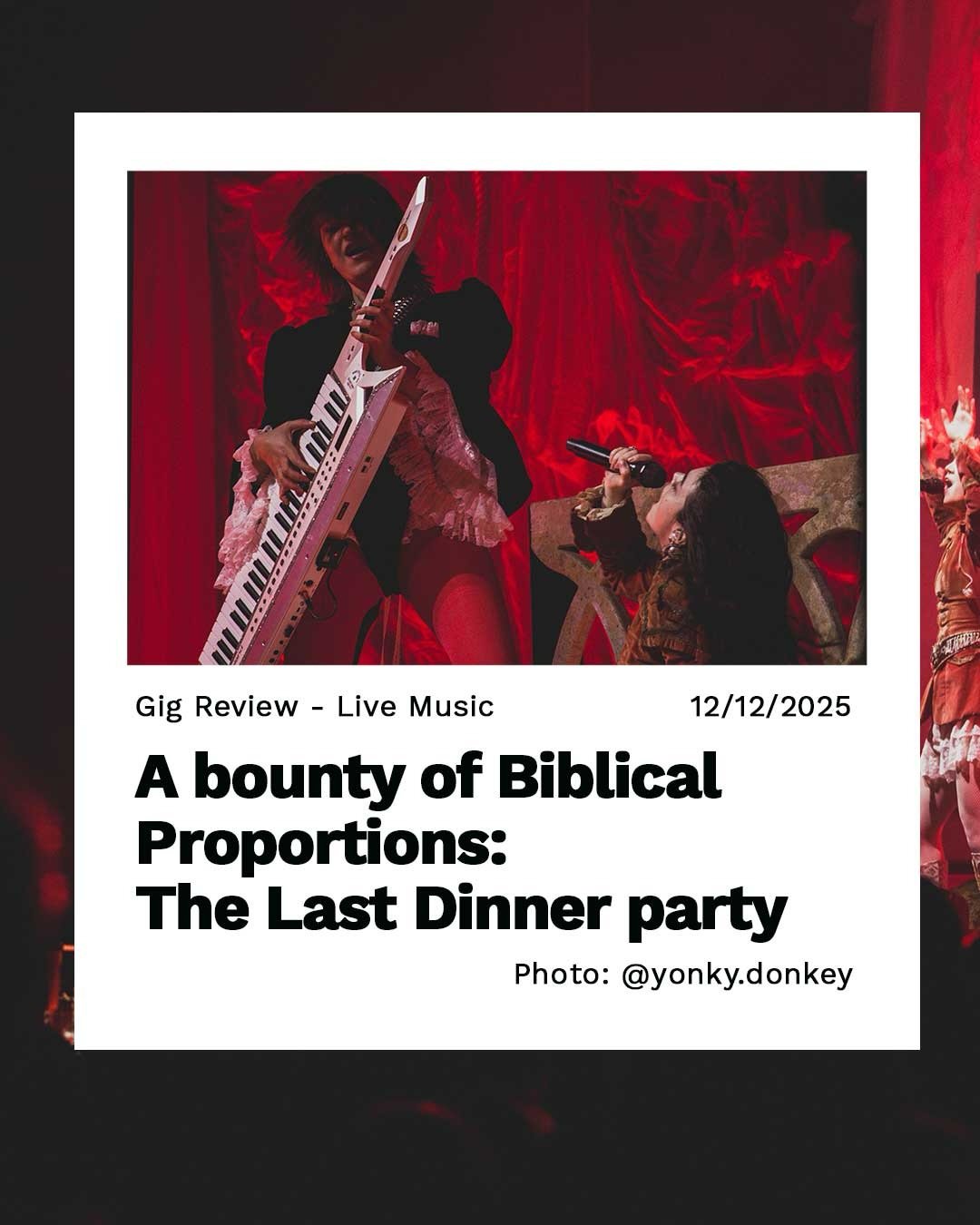 Check Out Our Latest Post!

A bounty of Biblical Proportions: The Last Dinner party

Written By: @yonky.donkey 
Photos By: @yonky.donkey 

Find the Link in our Bio:

#TheLastDinnerParty #TLDP #Tour #ManchesterMusic #Manchester