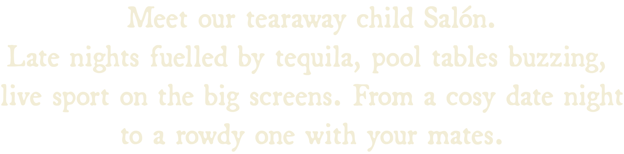 Meet our tearaway child Salón. Late nights fuelled by tequila, pool tables buzzing,  live sport on the big screens. From a cosy date night to a rowdy one with your mates.