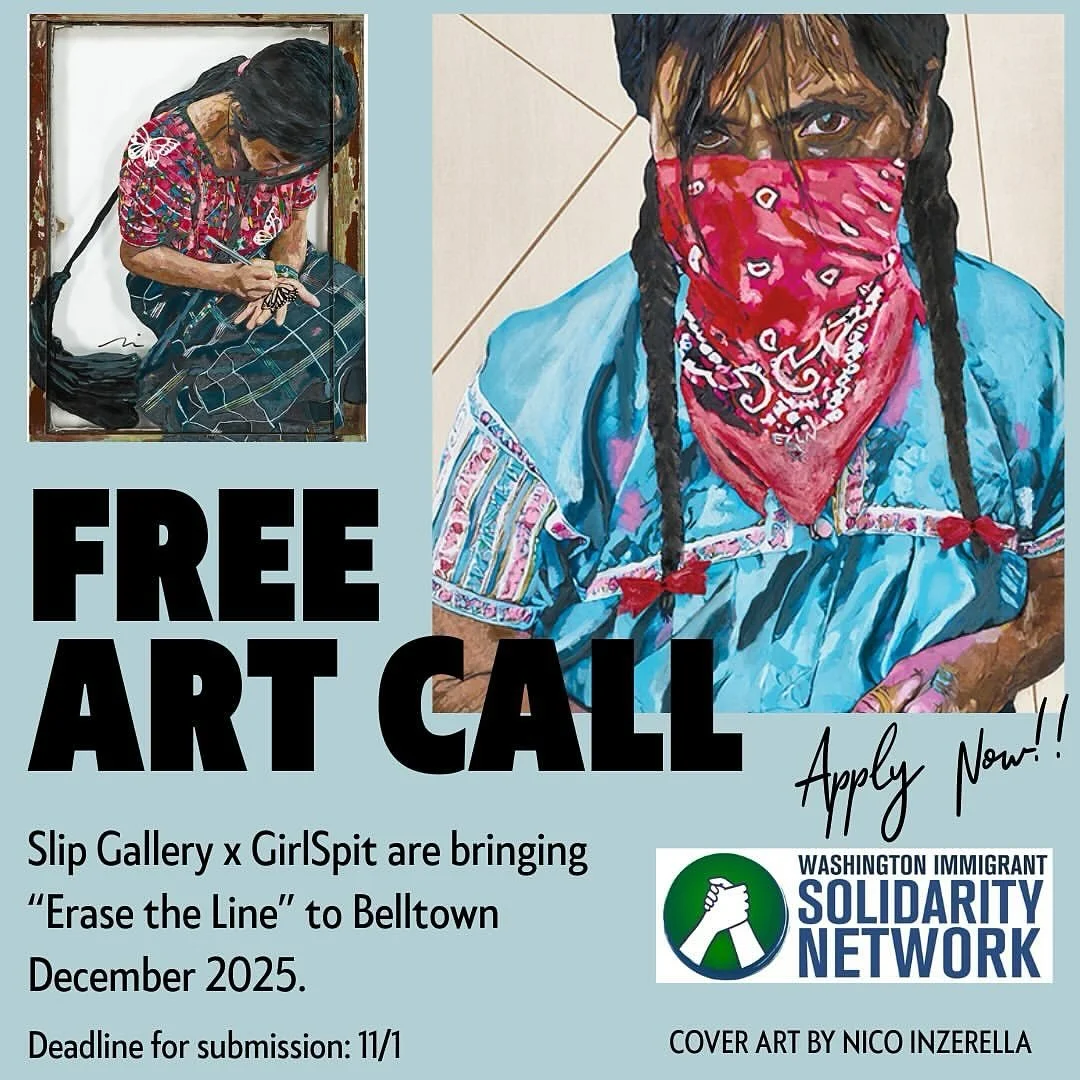OPEN CALL: Erase the Line
Slip Gallery, Belltown - December 2025
2301 1st Ave. Seattle WA 98121

We are inviting artists in all mediums to submit work for Erase the Line, a show dedicated to raising funds and awareness for immigrant justice. 30% of a