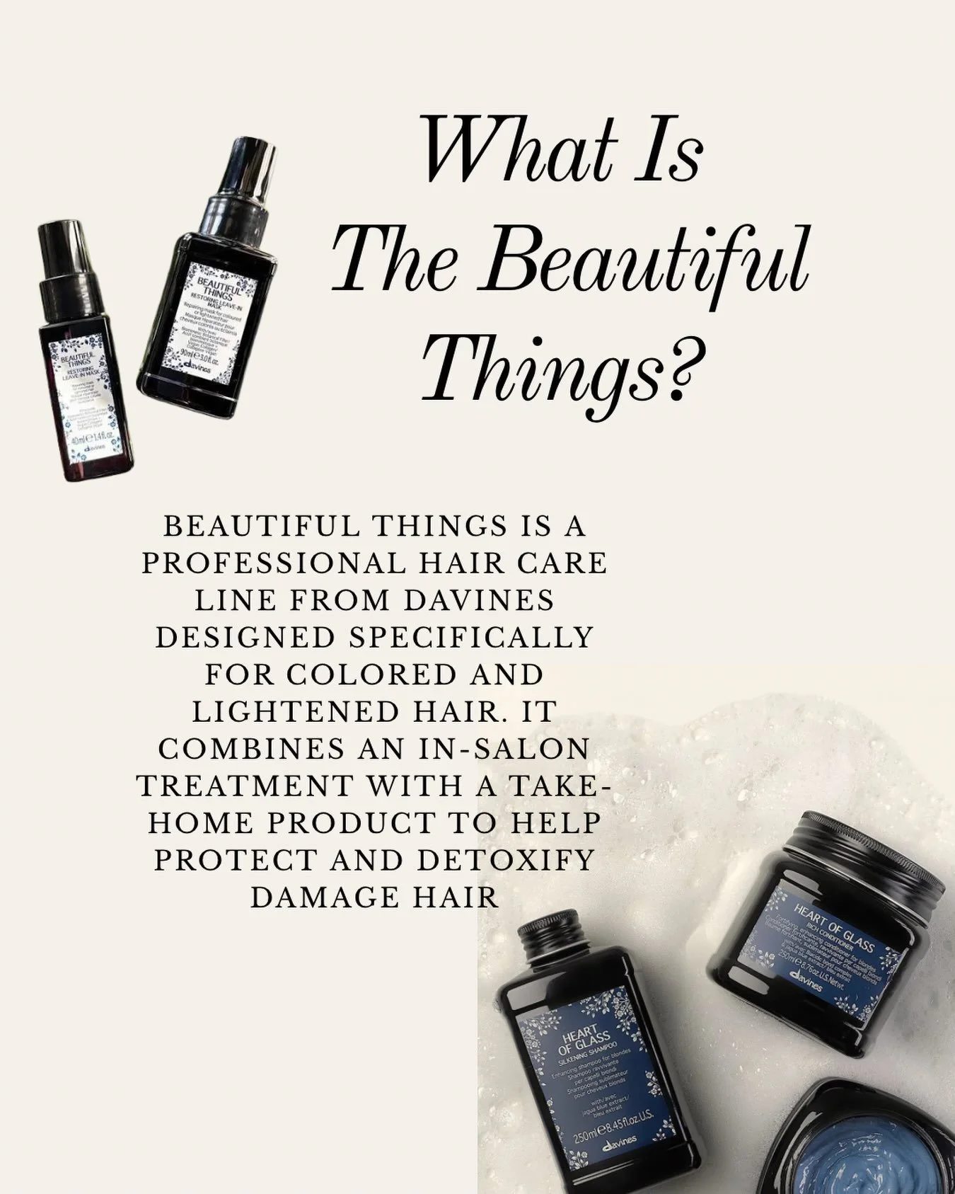 Meet Beautiful Things by Davines ✨

The ultimate treatment for color-treated and lightened hair. This luxurious service detoxifies by removing metal buildup, helps repair damage from the inside out, and protects your hair from daily environmental str