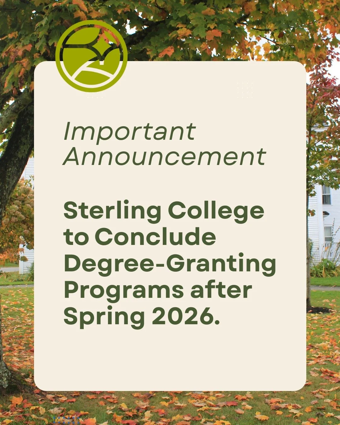 After more than 65 years of experiential, environmentally-focused education, Sterling College will conclude its Associate and Bachelor&rsquo;s degree programs at the end of the Spring 2026 semester.

This difficult decision, made by our Board of Trus