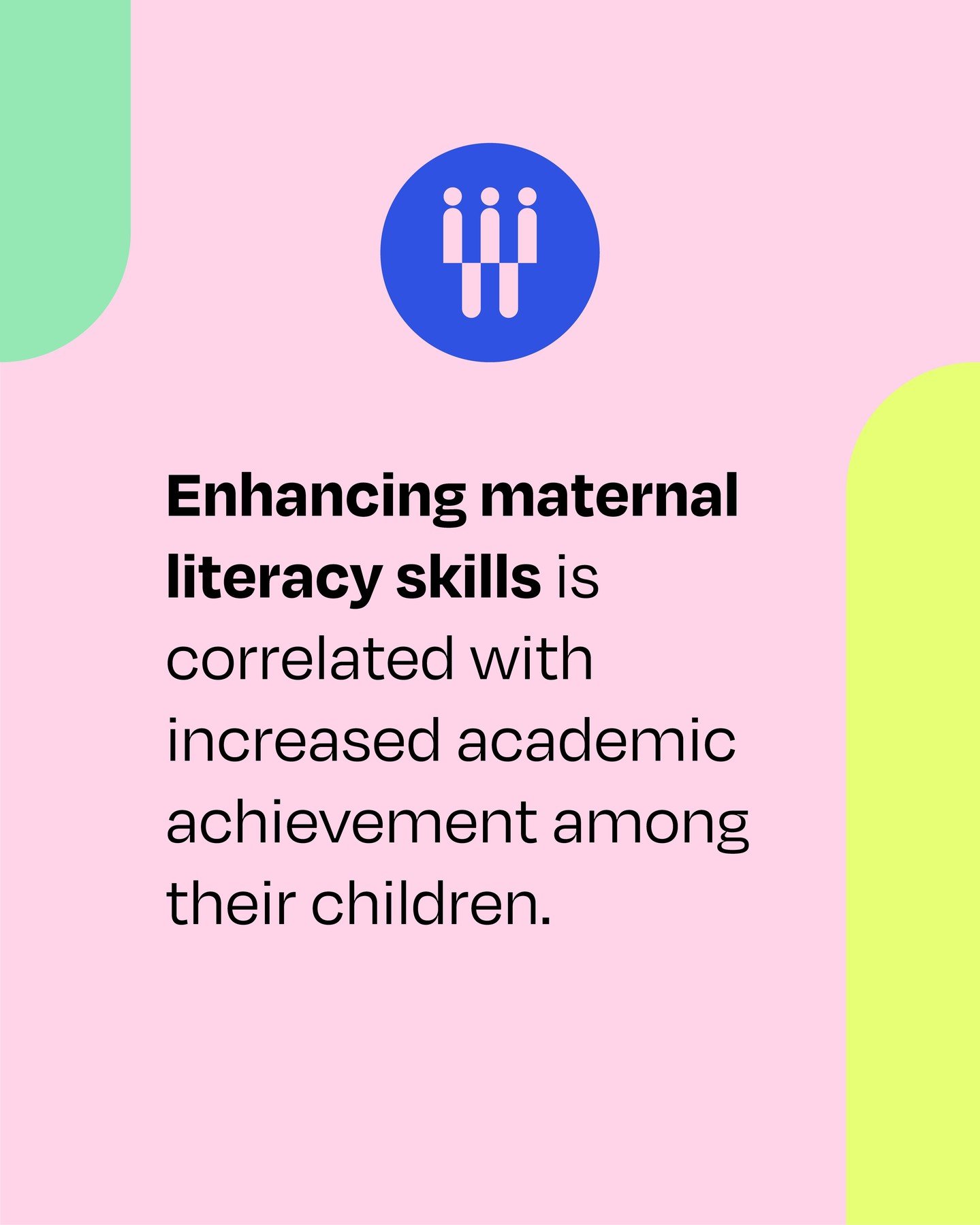 Regardless of socioeconomic status, children of mothers with higher literacy levels are more likely to be literate themselves and exhibit improved academic performance. Women are integral to breaking barriers for themselves and their children.

Sourc