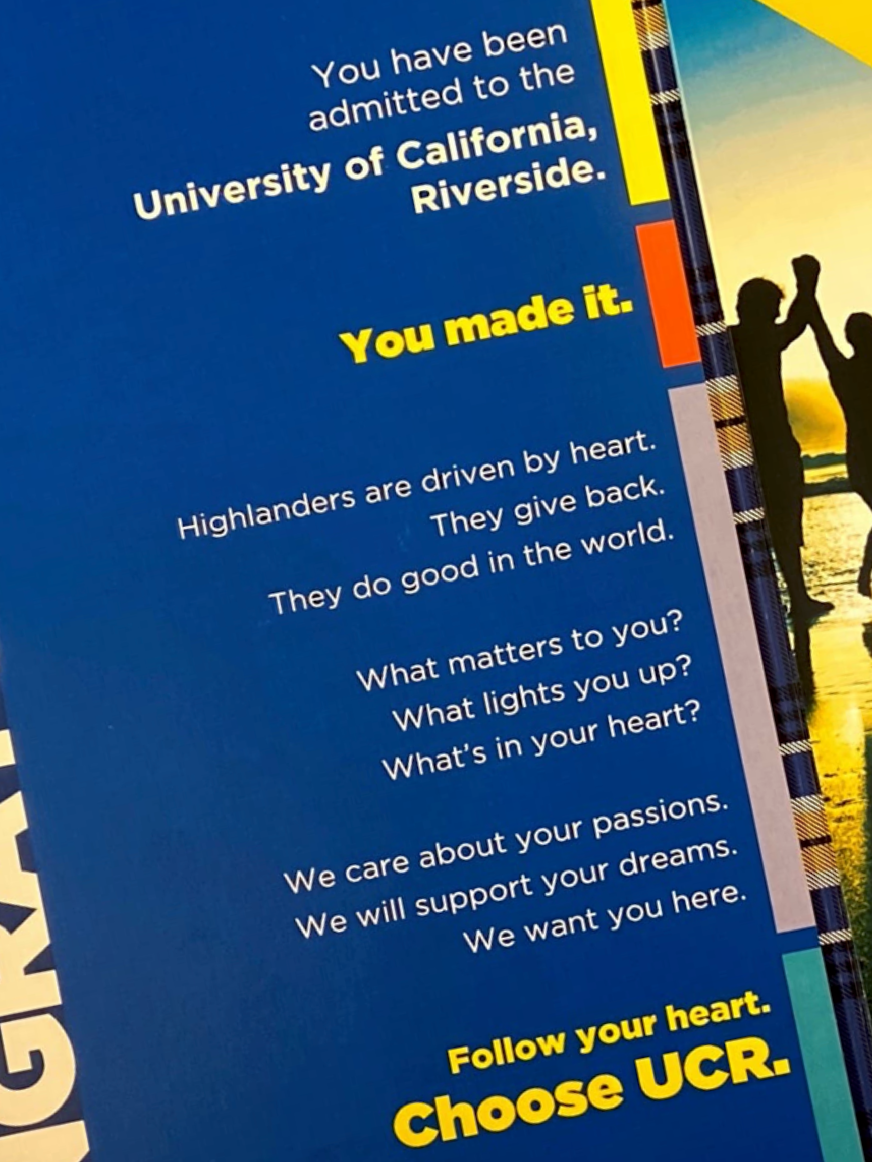 A (somewhat long) message congratulating the student for being admitted to UCR. The essence is you made it. We will support your dreams. We want you here. Follow your heart. Choose UCR.