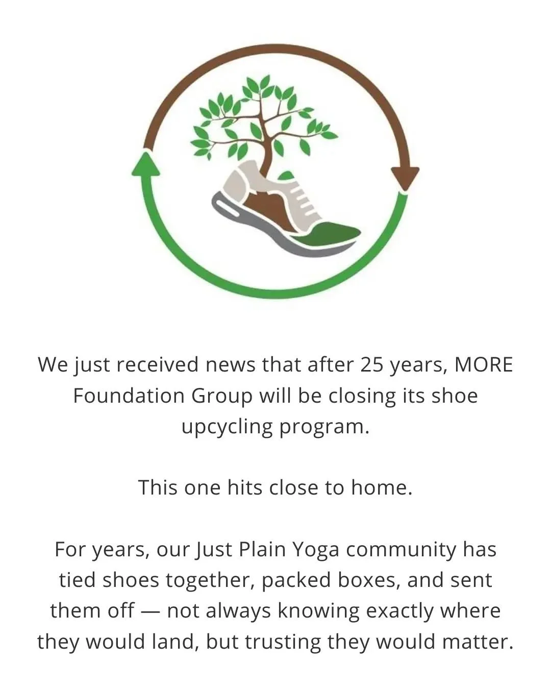 After 25 years, MORE Foundation Group will be closing its shoe upcycling program.

This one hits close to home for us.

For years, our Just Plain Yoga community has tied shoes together, packed boxes, and sent them off &mdash; not always knowing exact