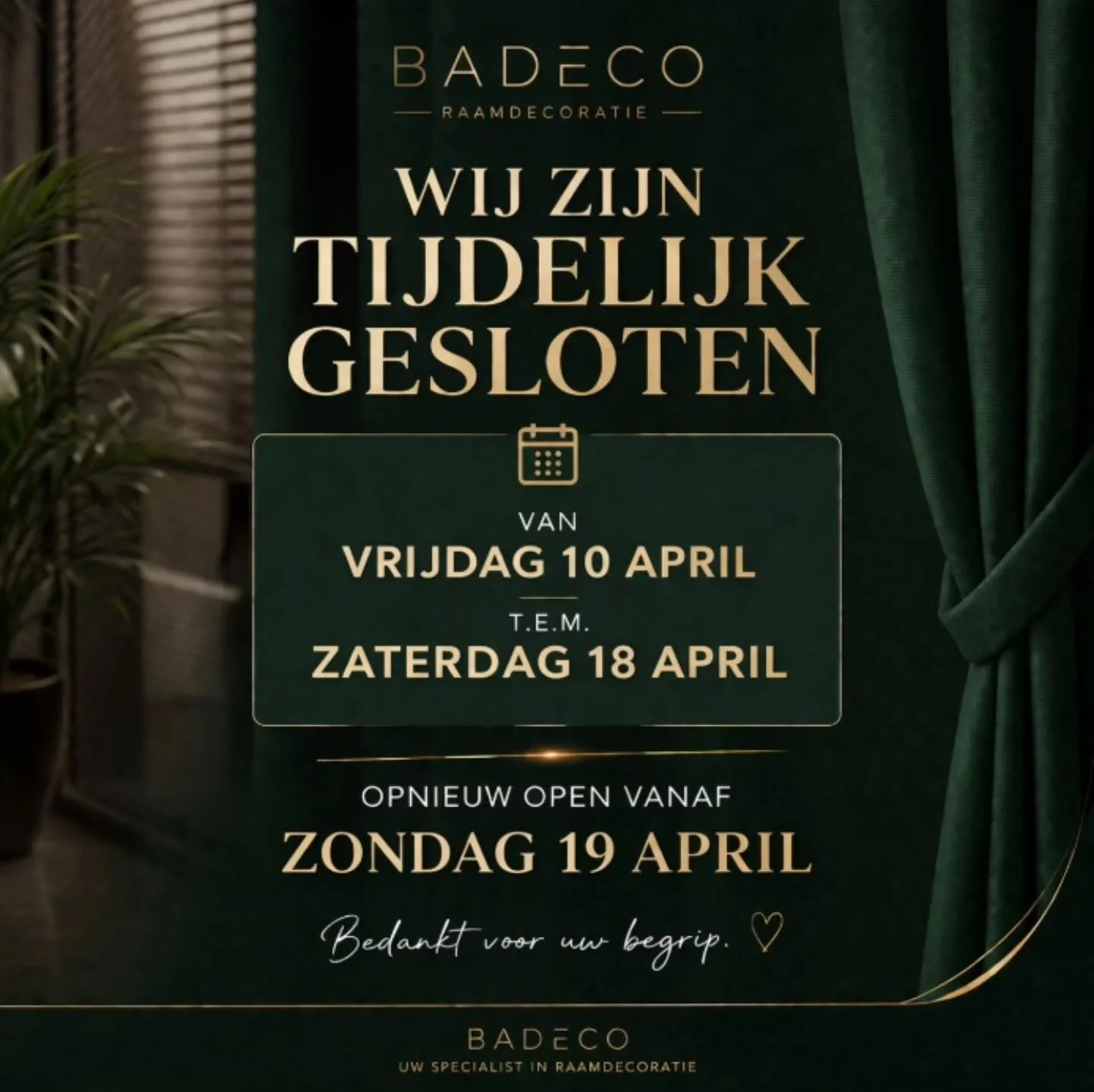 WIJ ZIJN TIJDELIJK GESLOTEN

Van vrijdag 10 april
t.e.m. maandag 18 april

Opnieuw open vanaf zondag19 april

Bedankt voor uw begrip 🤍
Badeco &ndash; uw specialist in raamdecoratie