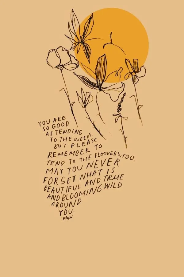 you are so good attending to the weeds. but please remember to tend to the flowers too. may you never forget what is beautiful and true and blooming wild around you