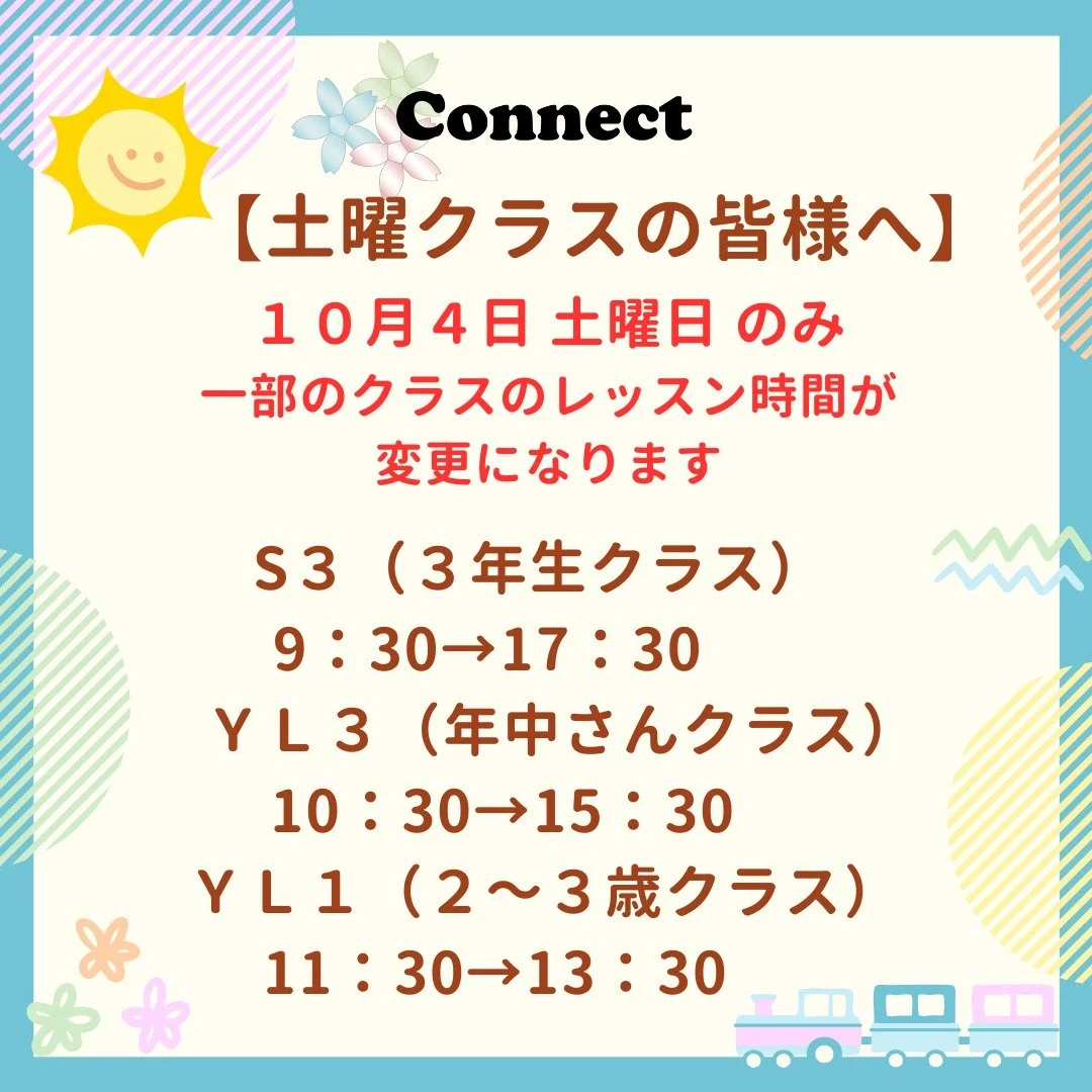 Hello!
コネクト英会話です。

来週土曜日の10月4日、一部の
クラスのレッスン時間が変更に
なります。
当校の都合による変更で、ご迷惑を
おかけいたしますが、何卒よろしく
お願いいたします🙇💦

※該当するクラスの生徒さんの
保護者様には、9月11日にLINEや
メールでお知らせを一斉送信して
います。
※教室入口の掲示板にも貼り紙を
掲示しております。