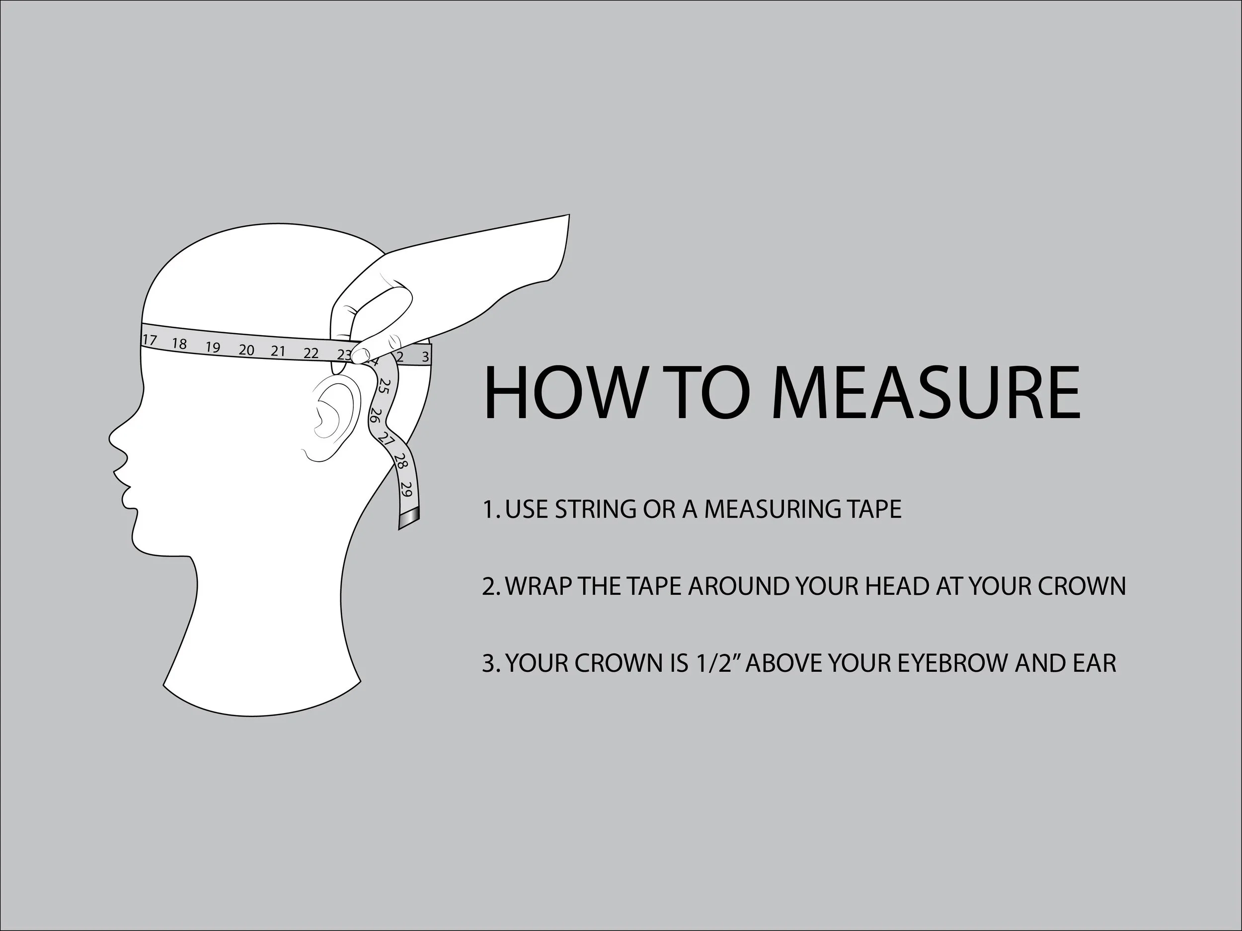 HOW TO MEASURE YOUR HEAD: USE STRING OR A MEASURING TAPE AND WRAP THE TAPE AROUND YOUR HEAD AT YOUR CROWN. YOUR CROWN IS 1/2” ABOVE YOUR EYEBROW AND EAR.