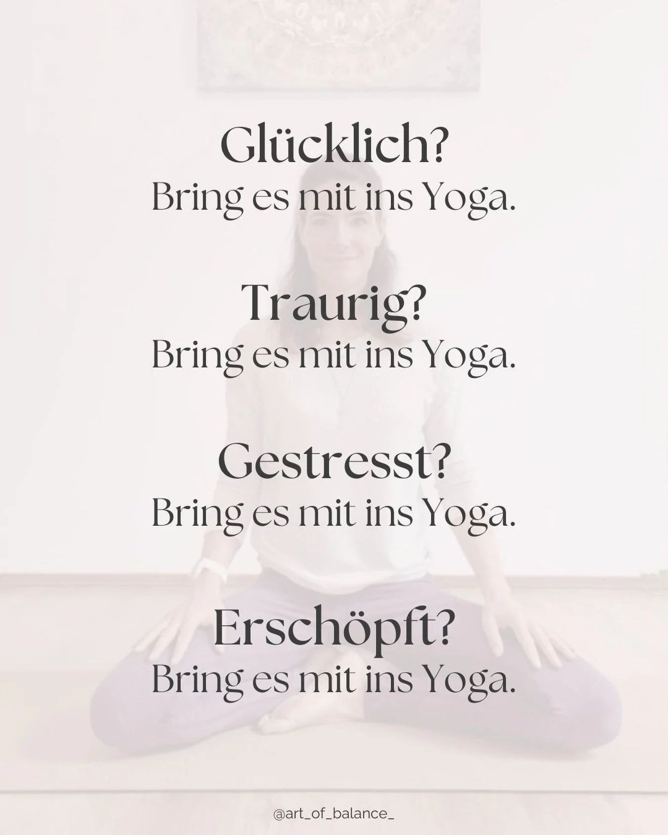 Du musst nicht erst ruhig, gesammelt oder ausgeglichen sein, um ins Yoga zu kommen.

Du darfst auch kommen, wenn du gl&uuml;cklich bist. Wenn du traurig bist. Wenn du gestresst oder ersch&ouml;pft bist. Wenn in dir gerade mehr los ist, als du in Wort
