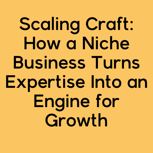 Scaling Craft: How a Niche Business Turns Expertise Into an Engine for Growth