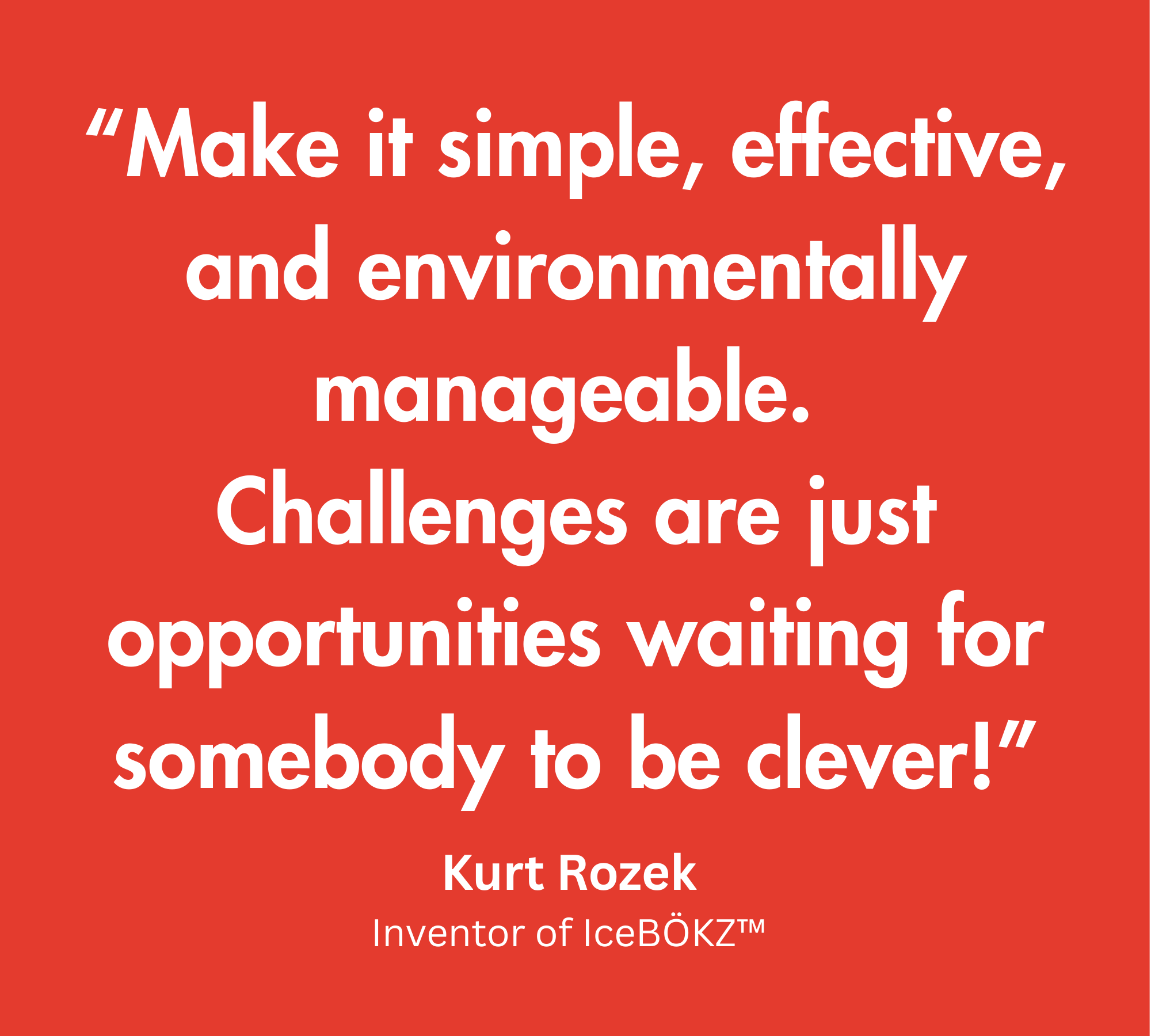 Quote from inventor Kurt: “Make it simple, effective, and environmentally manageable. Challenges are just opportunities waiting for somebody to be clever.”