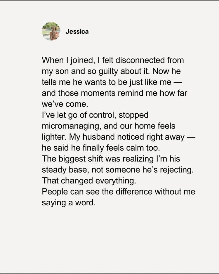 Testimonial from Jessica: When I joined, I felt disconnected from my son and so guilty about it. Now he tells me he wants to be just like me. I've let go of control, stopped micromanaging, and our home feels lighter. The biggest shift was realizing I'm his steady base.