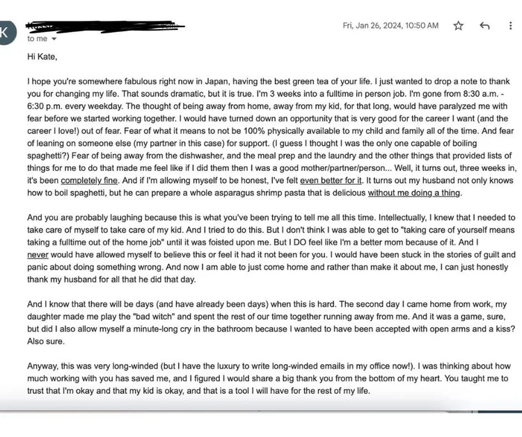 Email from a client three weeks into a full-time, in-person job: the thought of being away from her child would once have paralyzed her with fear, but it has been completely fine. She feels like a better mom, no longer stuck in guilt, and says Kate taught her to trust that she is okay and her kid is okay.
