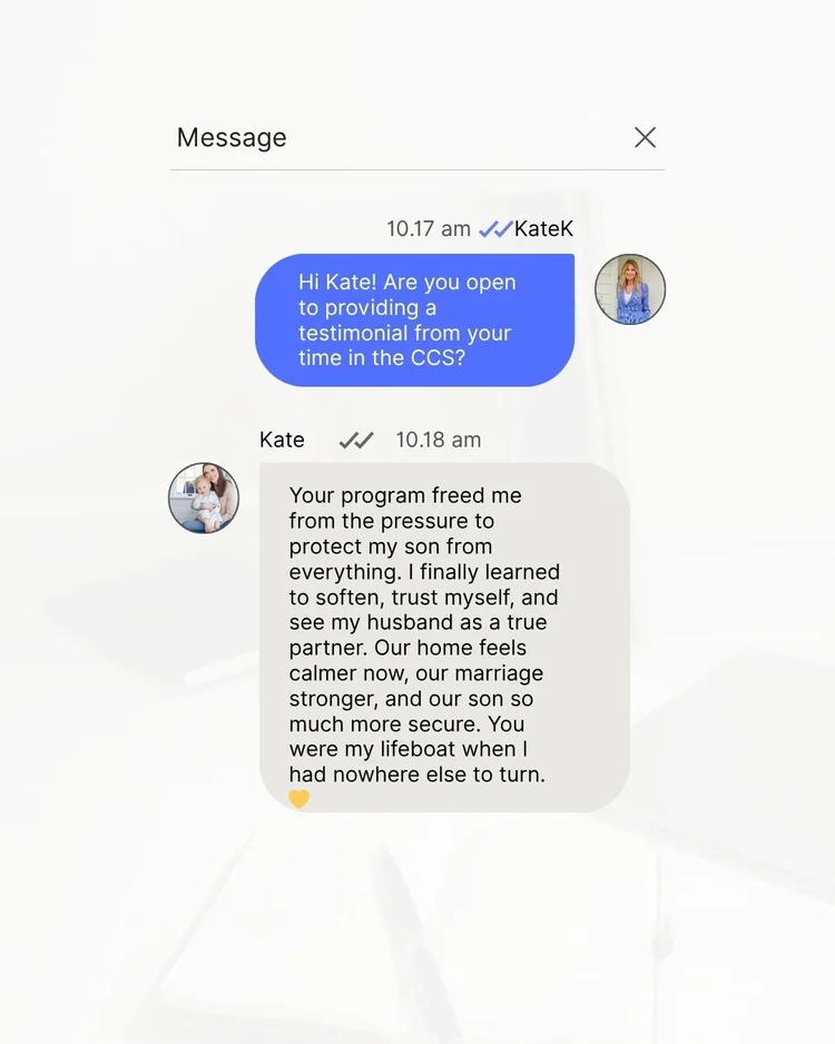 Message from a client: Your program freed me from the pressure to protect my son from everything. I finally learned to soften, trust myself, and see my husband as a true partner. Our home feels calmer now, our marriage stronger, and our son so much more secure. You were my lifeboat when I had nowhere else to turn.