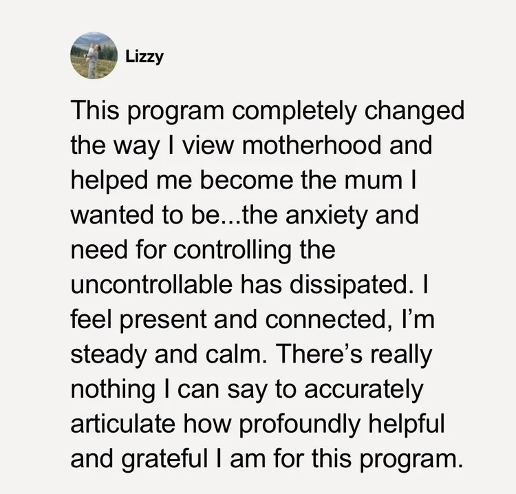 Testimonial from Lizzy: This program completely changed the way I view motherhood and helped me become the mum I wanted to be. The anxiety and need for controlling the uncontrollable has dissipated. I feel present and connected, I'm steady and calm.