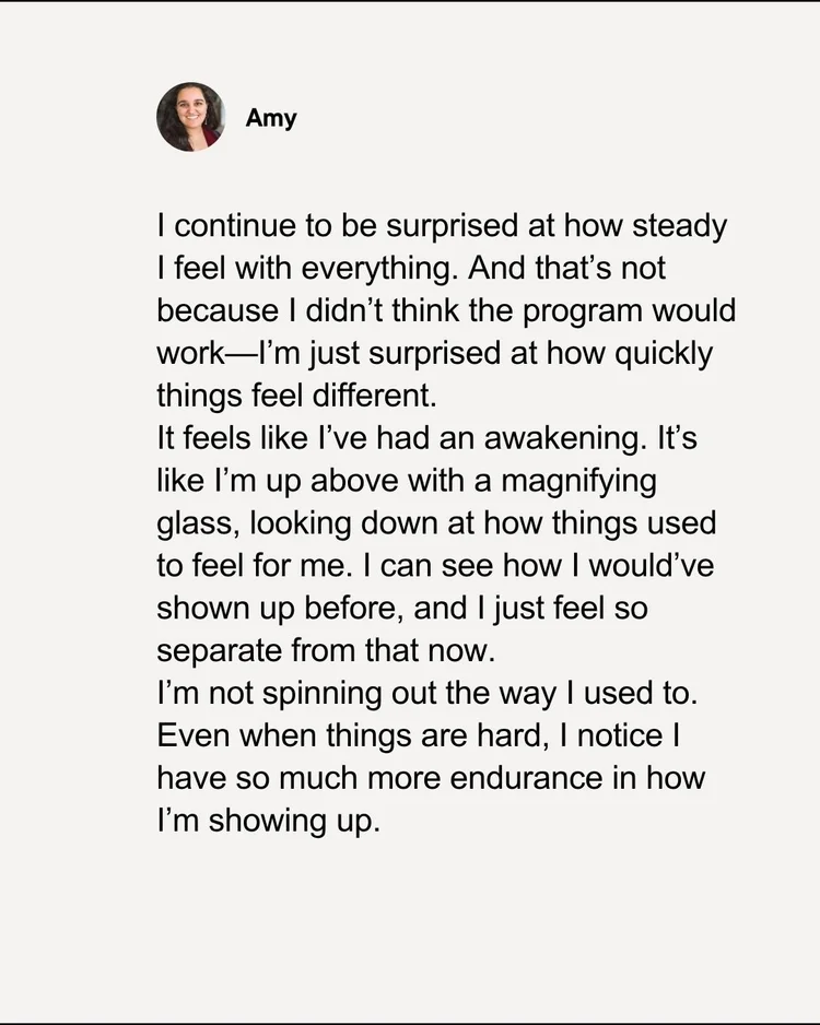 Testimonial from Amy: I continue to be surprised at how steady I feel with everything. I'm not spinning out the way I used to. Even when things are hard, I notice I have so much more endurance in how I'm showing up.