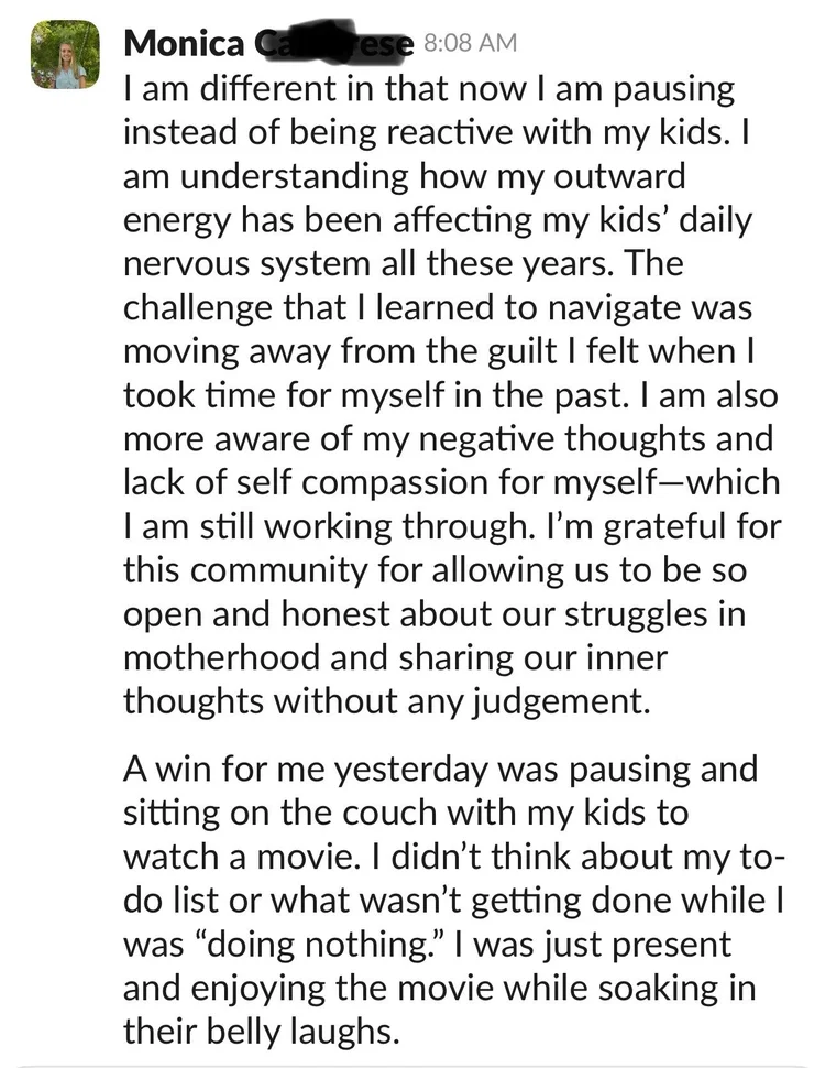 Message from Monica: I am different in that now I am pausing instead of being reactive with my kids. I am understanding how my outward energy has been affecting my kids' daily nervous system all these years. A win for me yesterday was pausing and sitting on the couch with my kids to watch a movie, just present and enjoying it.
