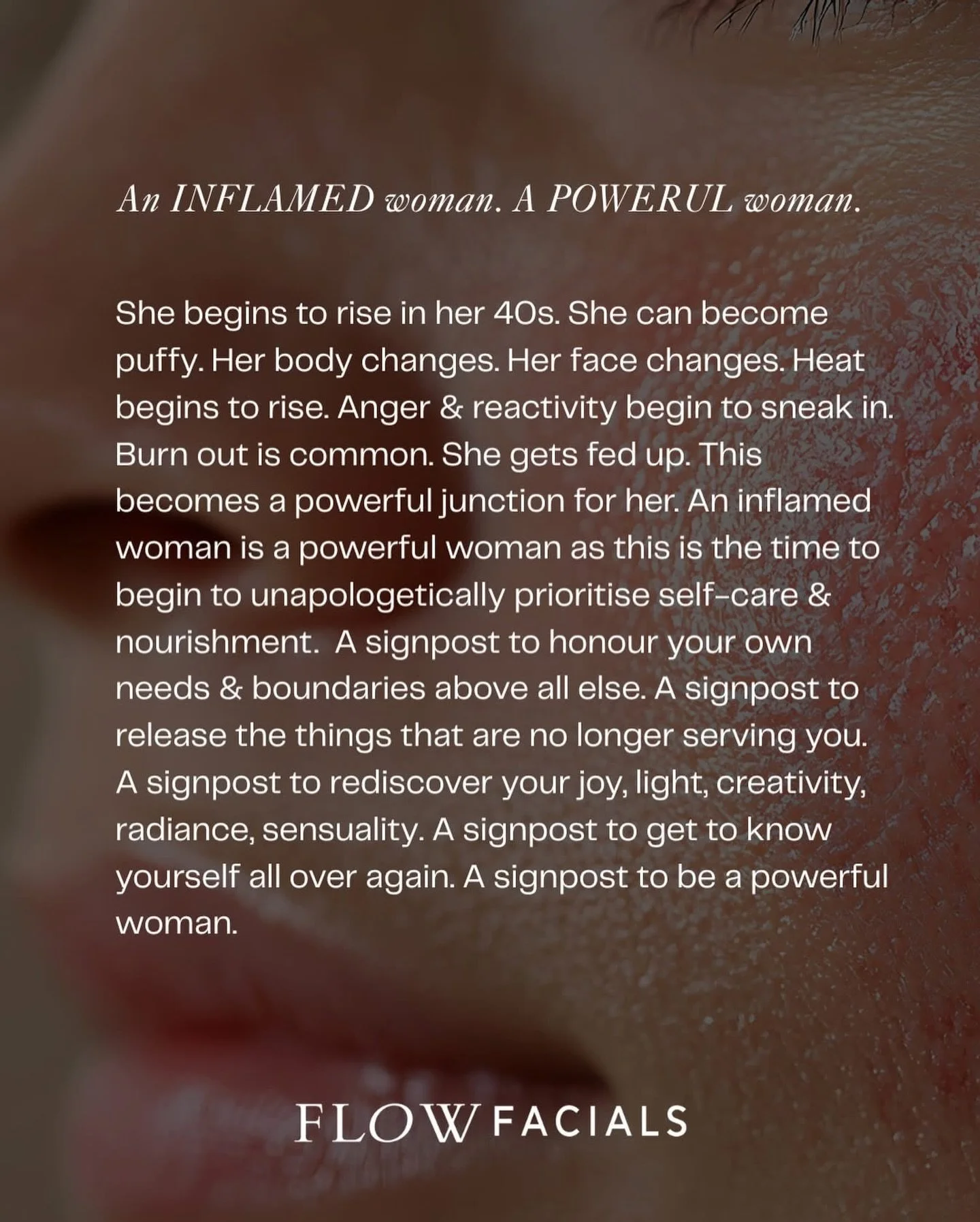 An inflamed woman is a powerful woman.

At Flow Facials, I am particularly passionate about supporting women in the peri season. This is because it is a season that can be tended to really effectively with ancients wisdoms. It is a time that we can b
