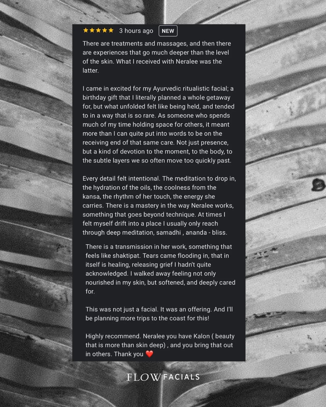 The Flow Facial Experience. Client words. My heart. 

&ldquo;There are treatments and massages, and then there are experiences that go much deeper than the level of the skin. What I received with Neralee was the latter.

I came in excited for my Ayur