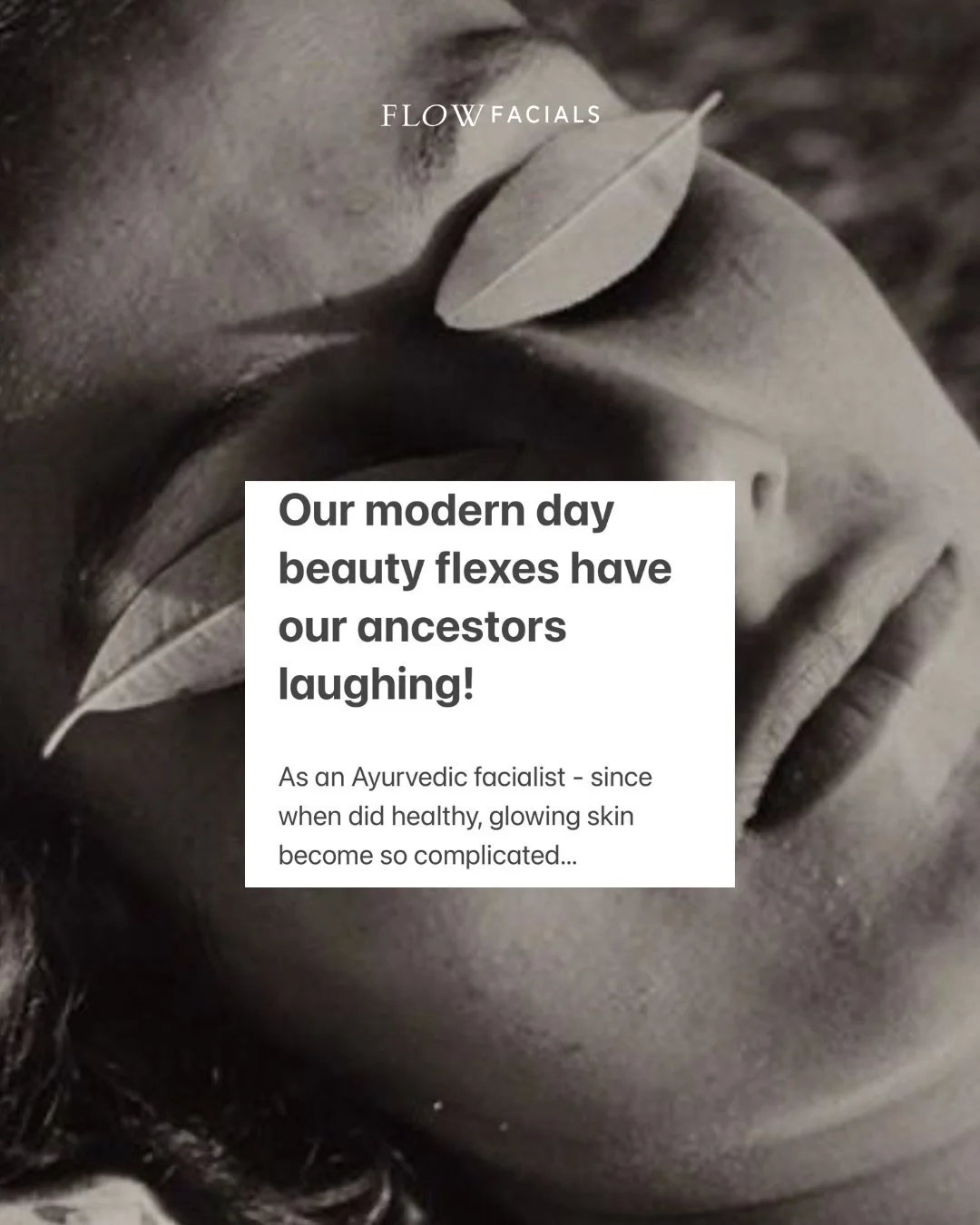 Our modern day beauty flexes have our ancestors laughing!

As an Ayurvedic facialist - since when did healthy, glowing skin become so complicated?

Returning to simple, nourishing ways does not have to be complicated or expensive. 

Respectfully, the