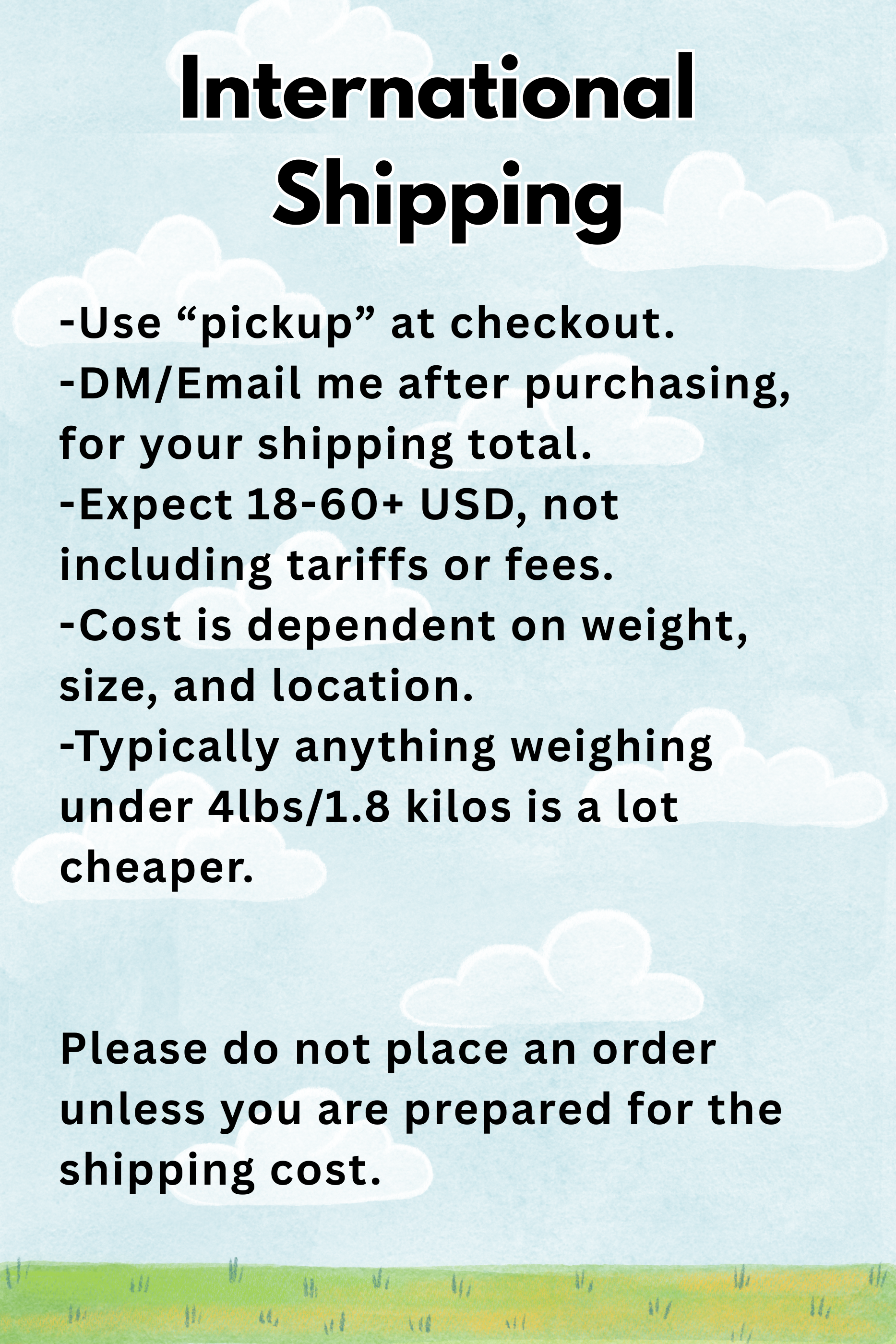 -Use “pickup” at checkout. -DMEmail me after purchasing, for your shipping total. -Expect 18-60+ USD, not including tariffs or fees. -Cost is dependent on weight, size, and location. -Typically an.png