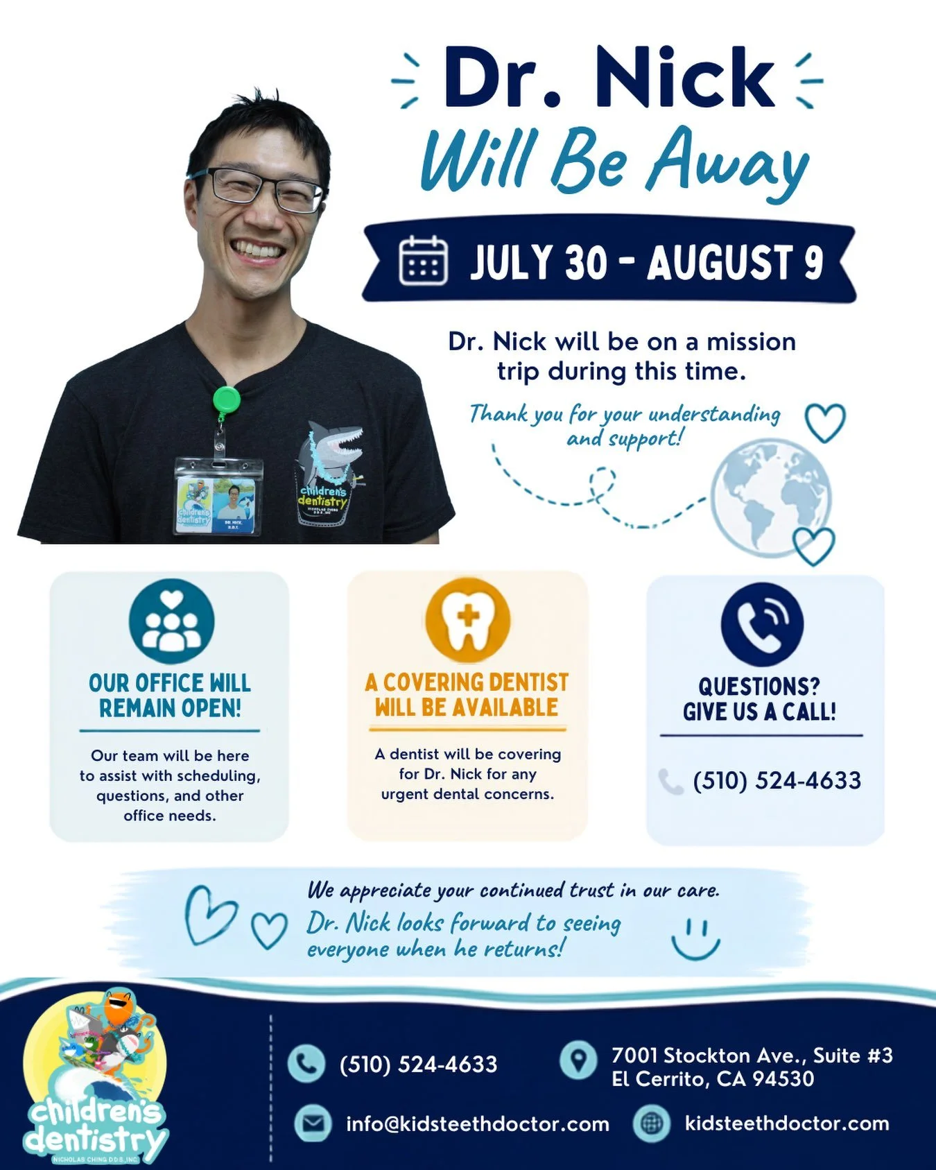 From July 30 through August 9, Dr. Nick will be away on a mission trip.
While he&rsquo;ll be away, our office will remain open during regular business hours, and our team will be here to assist you. A covering pediatric dentist will also be available