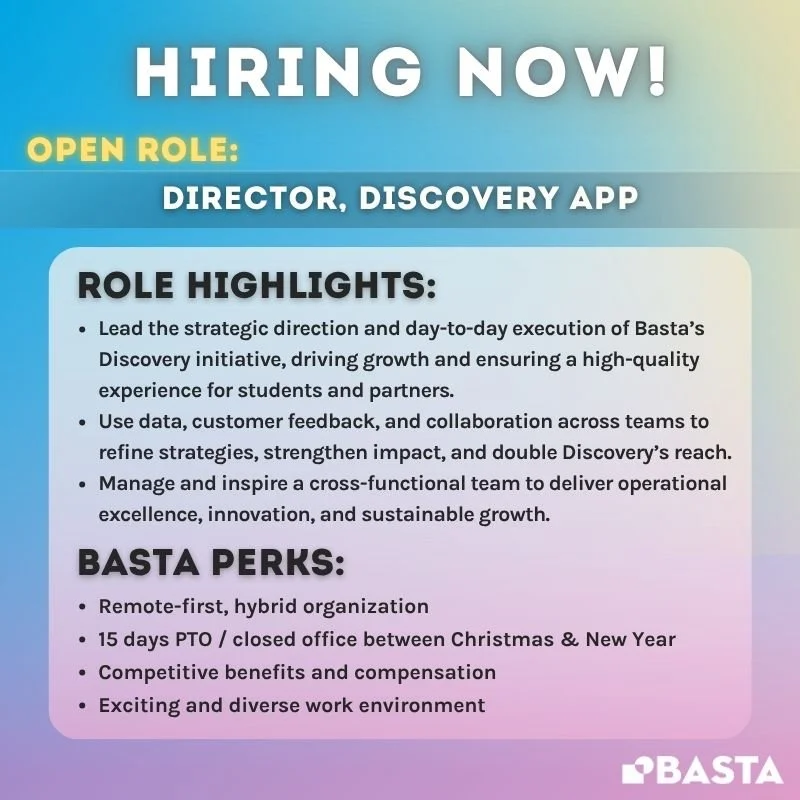 WE’RE HIRING: DIRECTOR, DISCOVERY APP! 🚀✨
Basta is looking for a Director, Discovery App to lead the next stage of our core scaling initiative, expanding access to equitable career pathways for first-generation college students nationwide.
I