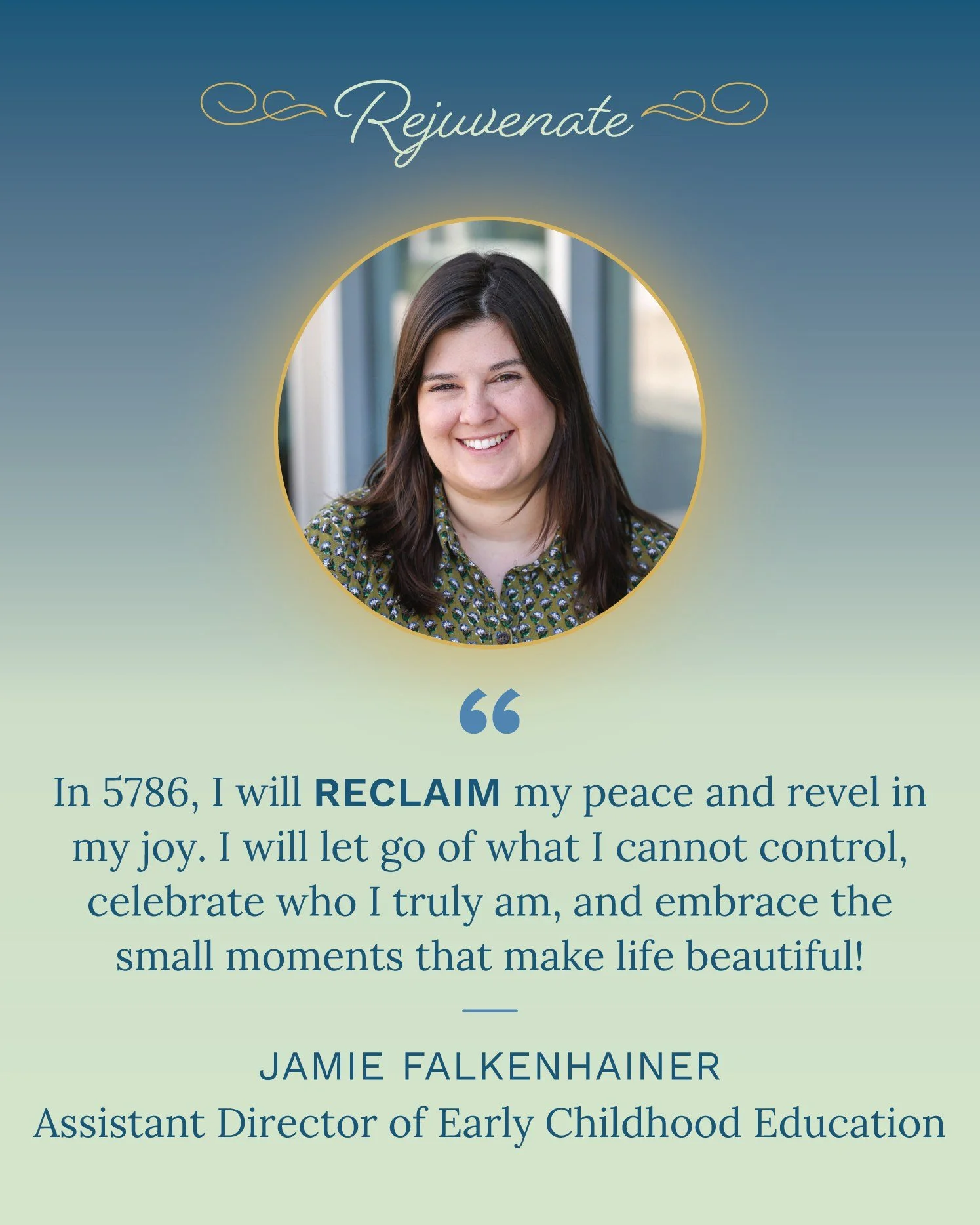 Rejuvenate: Energizing Our Traditions 🌠

&quot;In 5786, I reclaim my peace and revel in my joy. I will let go of what I cannot control, celebrate who I truly am, and embrace the small moments that make life beautiful!&quot; &mdash; Jamie Falkenhaine