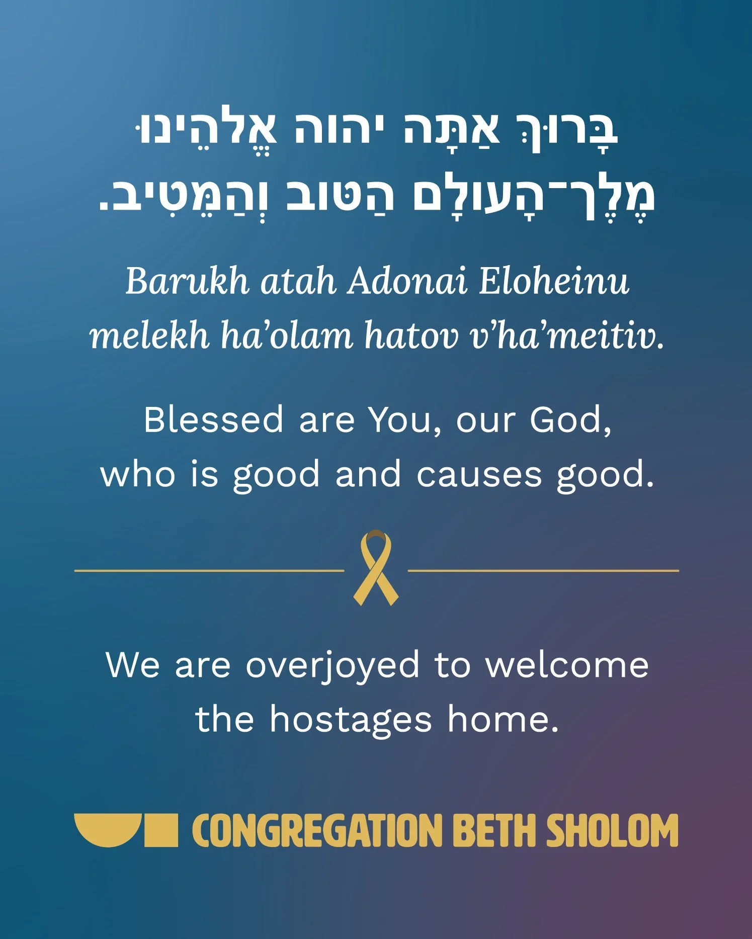 בָּרוּךְ אַתָּה יהוה אֱלהֵינוּ מֶלֶך&ndash;הָעולָם הַטּוב וְהַמֵּטִיבי 

Barukh atah Adonai Eloheinu melekh ha&rsquo;olam hatov v&rsquo;ha&rsquo;meitiv.
Blessed are You, our God,
who is good and causes good.

We are overjoyed to welcome the hostages 