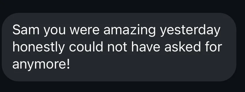 Text message on a dark background that says, 'Sam you were amazing yesterday honestly could not have asked for anymore!'