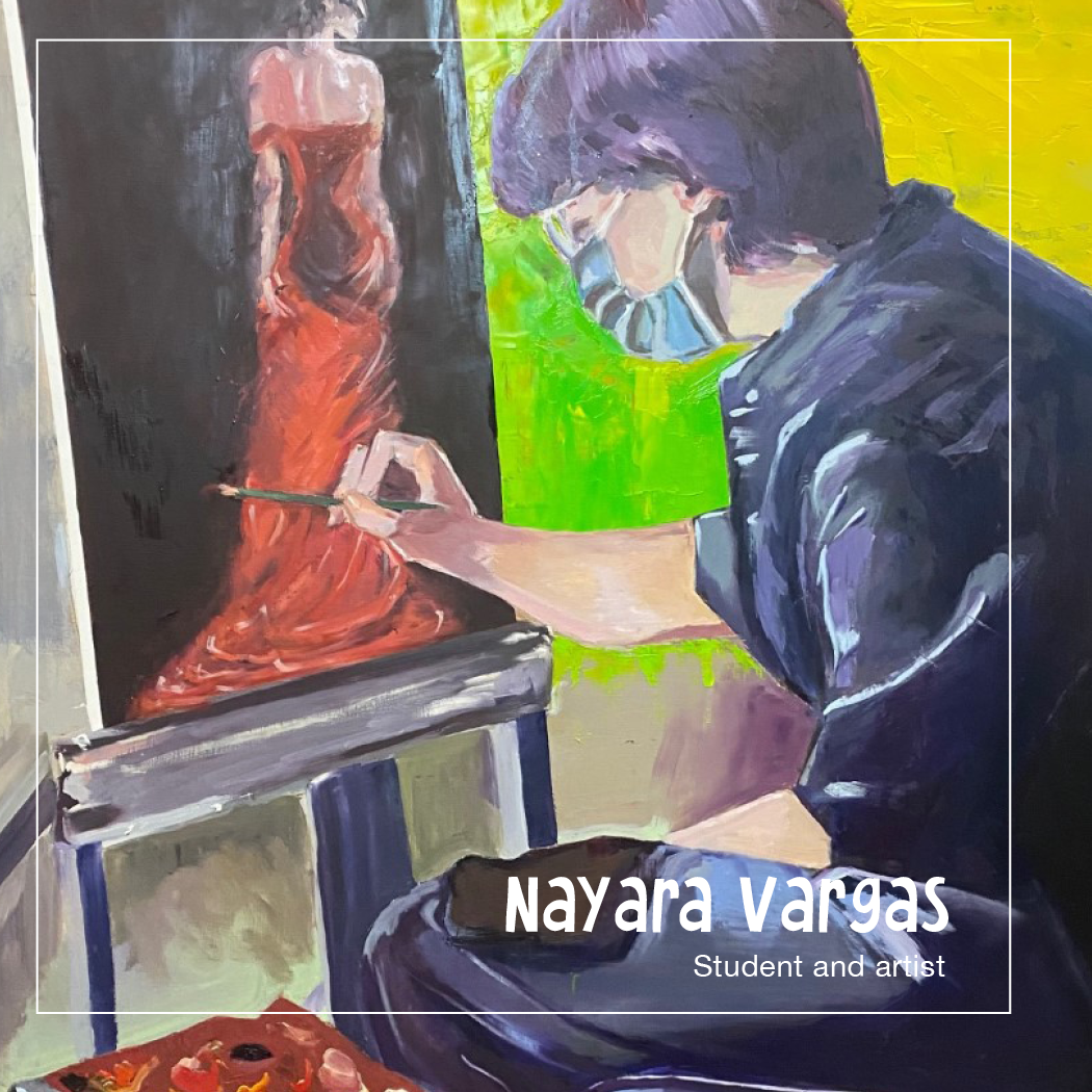      

 
     Nayara Vargas is an artist and student studying to be an art historian. Her work was featured in a student exhibition at the MoMA in 2022. Nayara is a friend to all, who hopes to use her own art, as well as that of others to inspire peo