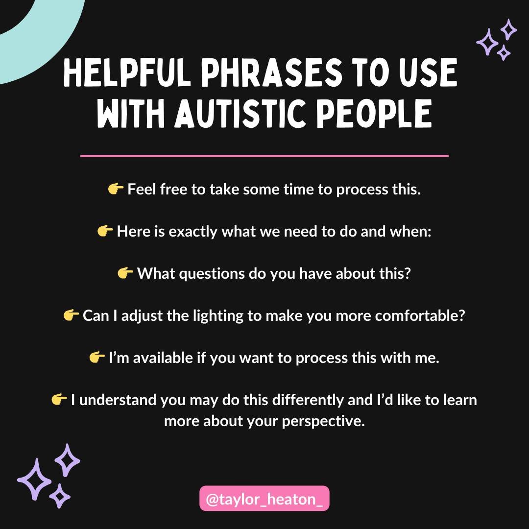 Helpful Phrases to Use with Autistic People

👉 Feel free to take some time to process this.

👉 Here is exactly what we need to do and when:

👉 What questions do you have about this?

👉 Can I adjust the lighting to make you more comfortable?

👉 I