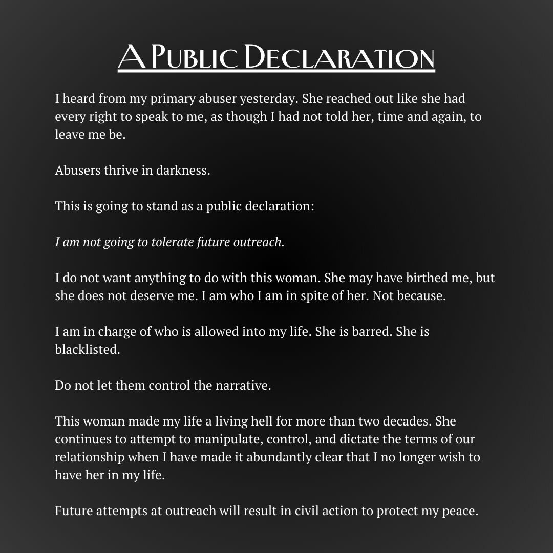 A public declaration.

I heard from my primary abuser yesterday. She reached out like she had every right to speak to me, as though I had not told her, time and again, to leave me be.

Abusers thrive in darkness. 

This is going to stand as a public 
