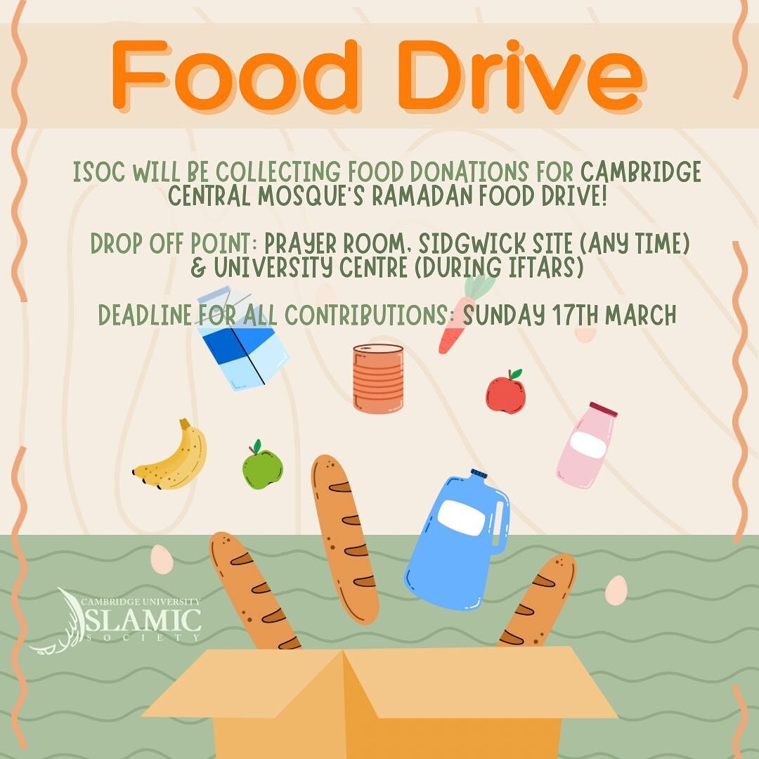Assalamu Alaikum,

As the end of term is upon us, ISoc will be collecting food donations, which will be delivered to the Cambridge Central Mosque to be distributed as part of their food drives to support vulnerable families in Cambridgeshire this Ram