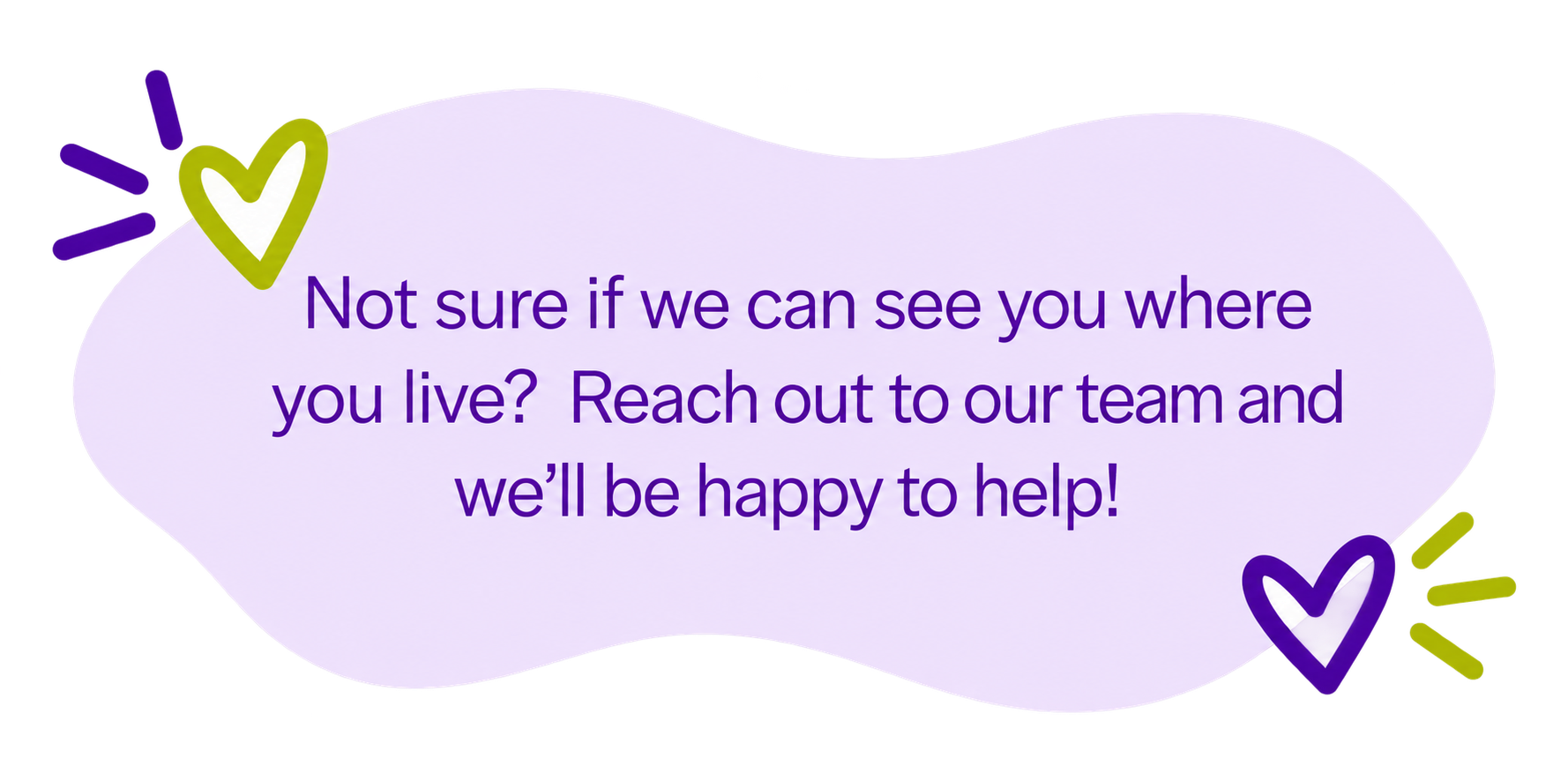 Not sure if we can see you where you live?  Reach out to our team and we'll be happy to help.
