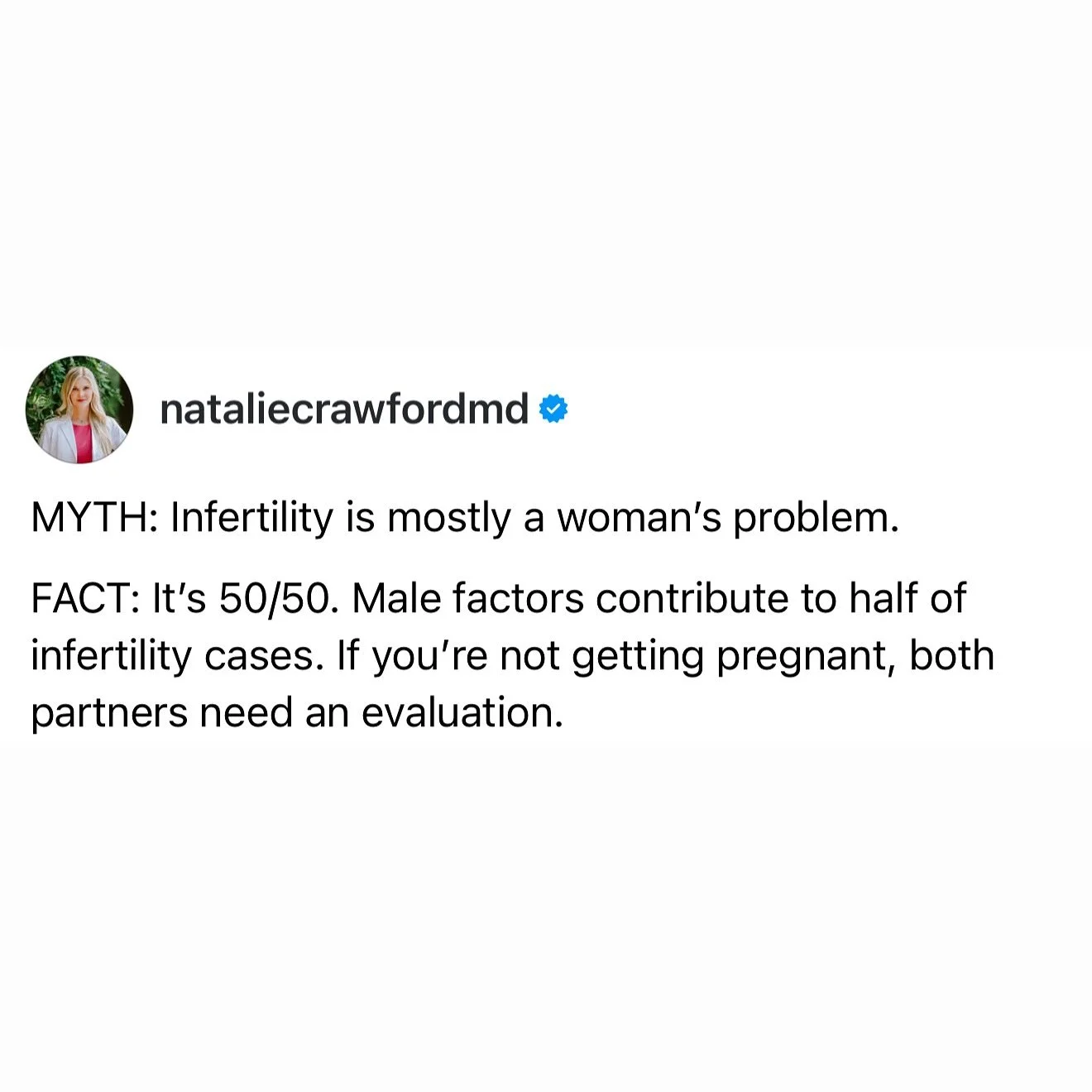 MYTH: Infertility is mostly a woman&rsquo;s problem.
FACT: Infertility is about 50/50. Male factors contribute to nearly half of all cases.

If you&rsquo;re struggling to get pregnant, it&rsquo;s not just the woman who should be evaluated&mdash;both 